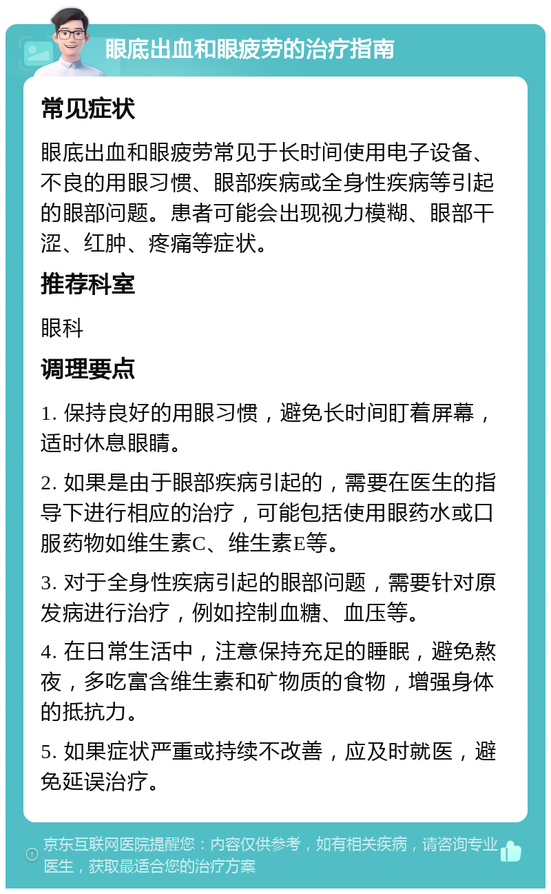 眼底出血和眼疲劳的治疗指南 常见症状 眼底出血和眼疲劳常见于长时间使用电子设备、不良的用眼习惯、眼部疾病或全身性疾病等引起的眼部问题。患者可能会出现视力模糊、眼部干涩、红肿、疼痛等症状。 推荐科室 眼科 调理要点 1. 保持良好的用眼习惯，避免长时间盯着屏幕，适时休息眼睛。 2. 如果是由于眼部疾病引起的，需要在医生的指导下进行相应的治疗，可能包括使用眼药水或口服药物如维生素C、维生素E等。 3. 对于全身性疾病引起的眼部问题，需要针对原发病进行治疗，例如控制血糖、血压等。 4. 在日常生活中，注意保持充足的睡眠，避免熬夜，多吃富含维生素和矿物质的食物，增强身体的抵抗力。 5. 如果症状严重或持续不改善，应及时就医，避免延误治疗。