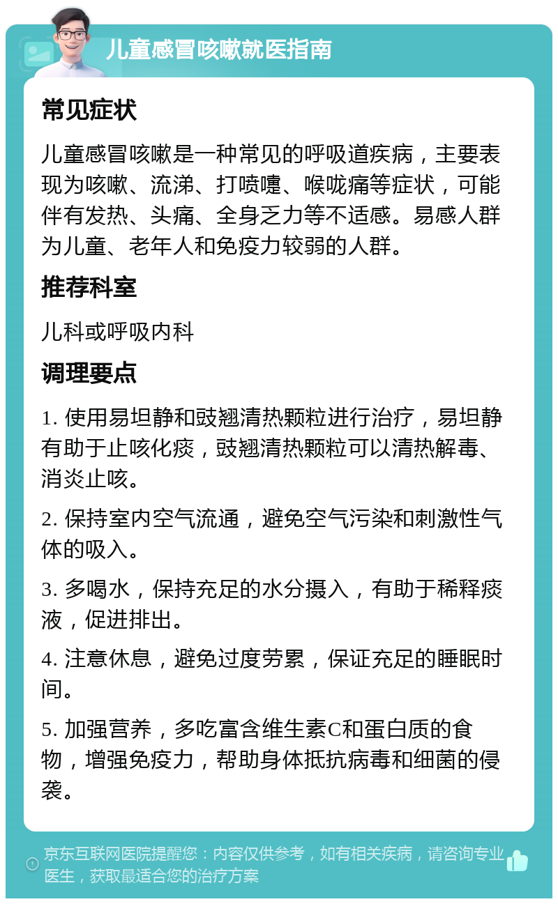 儿童感冒咳嗽就医指南 常见症状 儿童感冒咳嗽是一种常见的呼吸道疾病，主要表现为咳嗽、流涕、打喷嚏、喉咙痛等症状，可能伴有发热、头痛、全身乏力等不适感。易感人群为儿童、老年人和免疫力较弱的人群。 推荐科室 儿科或呼吸内科 调理要点 1. 使用易坦静和豉翘清热颗粒进行治疗，易坦静有助于止咳化痰，豉翘清热颗粒可以清热解毒、消炎止咳。 2. 保持室内空气流通，避免空气污染和刺激性气体的吸入。 3. 多喝水，保持充足的水分摄入，有助于稀释痰液，促进排出。 4. 注意休息，避免过度劳累，保证充足的睡眠时间。 5. 加强营养，多吃富含维生素C和蛋白质的食物，增强免疫力，帮助身体抵抗病毒和细菌的侵袭。