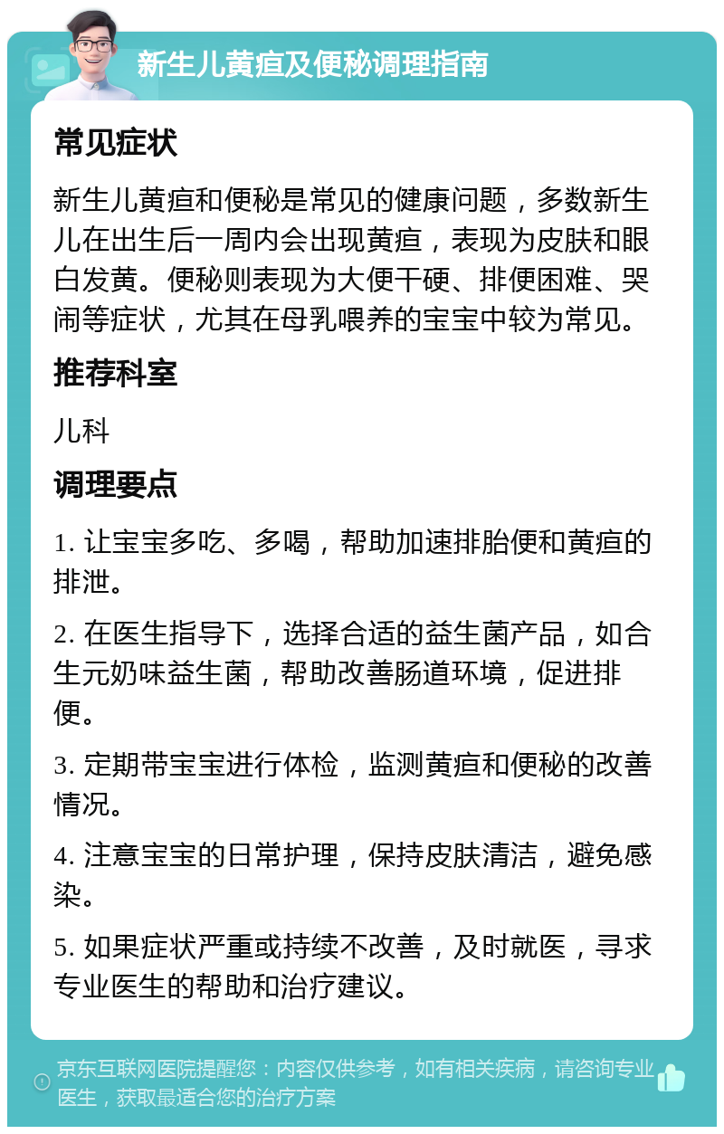 新生儿黄疸及便秘调理指南 常见症状 新生儿黄疸和便秘是常见的健康问题，多数新生儿在出生后一周内会出现黄疸，表现为皮肤和眼白发黄。便秘则表现为大便干硬、排便困难、哭闹等症状，尤其在母乳喂养的宝宝中较为常见。 推荐科室 儿科 调理要点 1. 让宝宝多吃、多喝，帮助加速排胎便和黄疸的排泄。 2. 在医生指导下，选择合适的益生菌产品，如合生元奶味益生菌，帮助改善肠道环境，促进排便。 3. 定期带宝宝进行体检，监测黄疸和便秘的改善情况。 4. 注意宝宝的日常护理，保持皮肤清洁，避免感染。 5. 如果症状严重或持续不改善，及时就医，寻求专业医生的帮助和治疗建议。