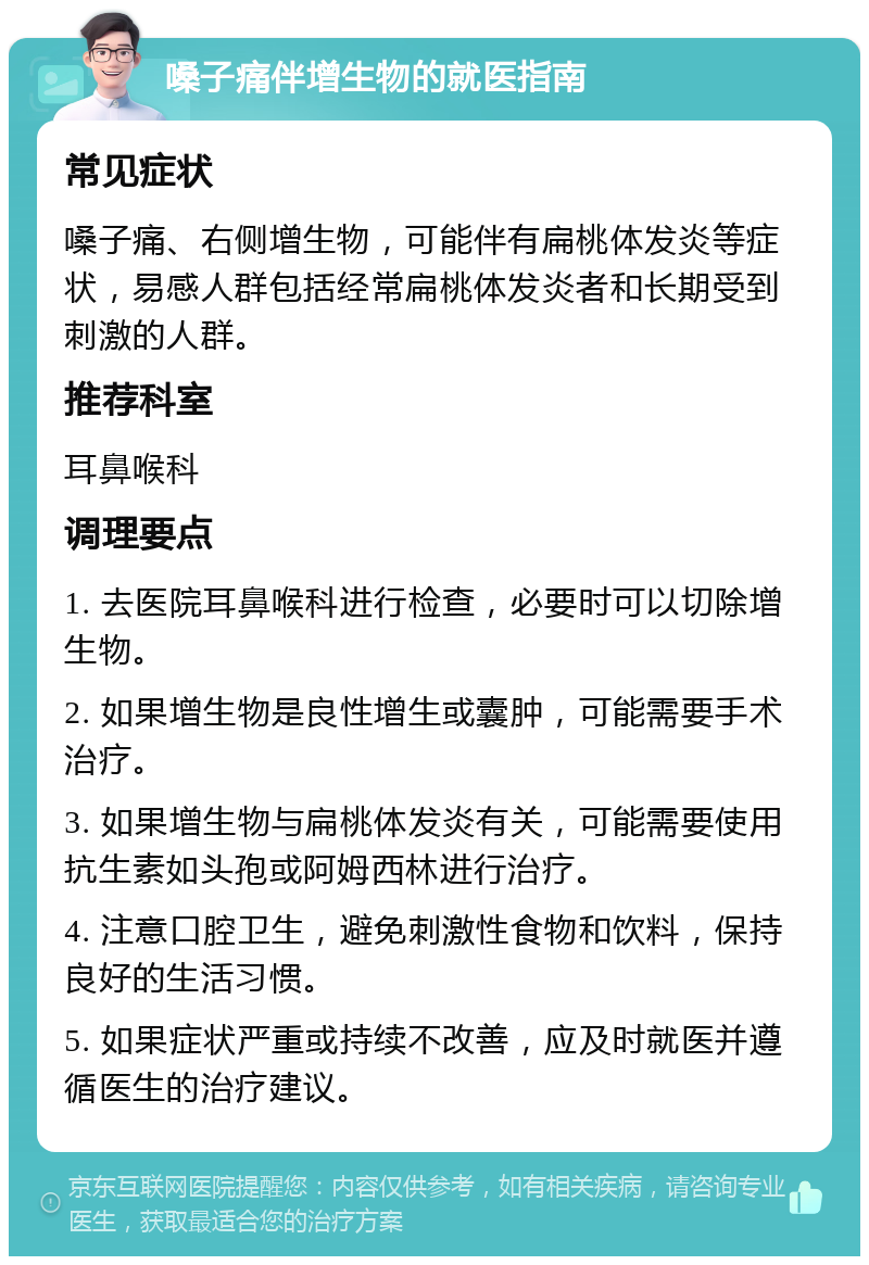 嗓子痛伴增生物的就医指南 常见症状 嗓子痛、右侧增生物，可能伴有扁桃体发炎等症状，易感人群包括经常扁桃体发炎者和长期受到刺激的人群。 推荐科室 耳鼻喉科 调理要点 1. 去医院耳鼻喉科进行检查，必要时可以切除增生物。 2. 如果增生物是良性增生或囊肿，可能需要手术治疗。 3. 如果增生物与扁桃体发炎有关，可能需要使用抗生素如头孢或阿姆西林进行治疗。 4. 注意口腔卫生，避免刺激性食物和饮料，保持良好的生活习惯。 5. 如果症状严重或持续不改善，应及时就医并遵循医生的治疗建议。