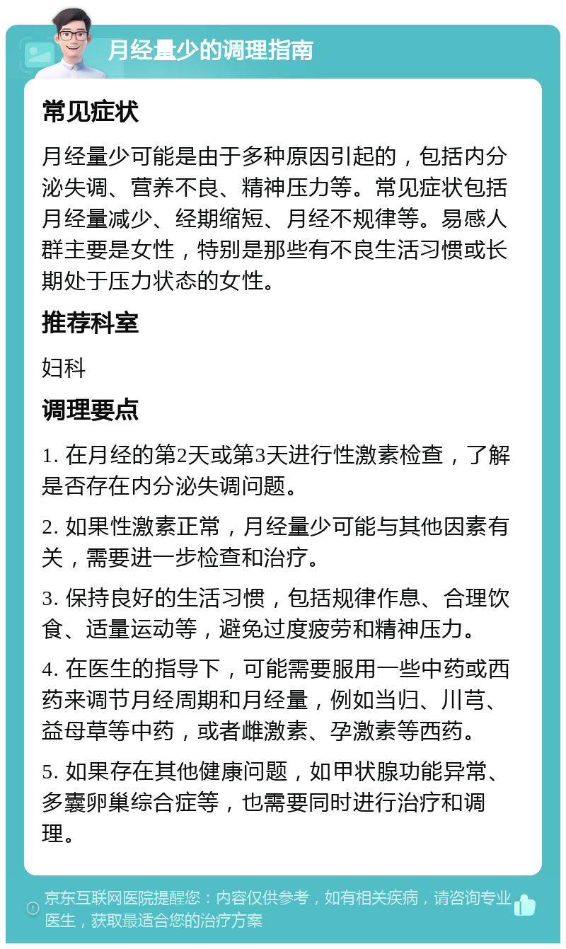 月经量少的调理指南 常见症状 月经量少可能是由于多种原因引起的，包括内分泌失调、营养不良、精神压力等。常见症状包括月经量减少、经期缩短、月经不规律等。易感人群主要是女性，特别是那些有不良生活习惯或长期处于压力状态的女性。 推荐科室 妇科 调理要点 1. 在月经的第2天或第3天进行性激素检查，了解是否存在内分泌失调问题。 2. 如果性激素正常，月经量少可能与其他因素有关，需要进一步检查和治疗。 3. 保持良好的生活习惯，包括规律作息、合理饮食、适量运动等，避免过度疲劳和精神压力。 4. 在医生的指导下，可能需要服用一些中药或西药来调节月经周期和月经量，例如当归、川芎、益母草等中药，或者雌激素、孕激素等西药。 5. 如果存在其他健康问题，如甲状腺功能异常、多囊卵巢综合症等，也需要同时进行治疗和调理。