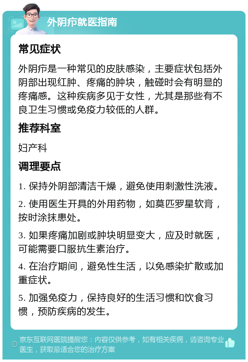 外阴疖就医指南 常见症状 外阴疖是一种常见的皮肤感染，主要症状包括外阴部出现红肿、疼痛的肿块，触碰时会有明显的疼痛感。这种疾病多见于女性，尤其是那些有不良卫生习惯或免疫力较低的人群。 推荐科室 妇产科 调理要点 1. 保持外阴部清洁干燥，避免使用刺激性洗液。 2. 使用医生开具的外用药物，如莫匹罗星软膏，按时涂抹患处。 3. 如果疼痛加剧或肿块明显变大，应及时就医，可能需要口服抗生素治疗。 4. 在治疗期间，避免性生活，以免感染扩散或加重症状。 5. 加强免疫力，保持良好的生活习惯和饮食习惯，预防疾病的发生。