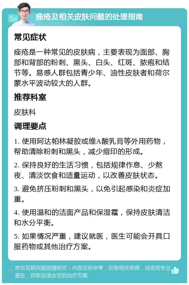 痤疮及相关皮肤问题的处理指南 常见症状 痤疮是一种常见的皮肤病，主要表现为面部、胸部和背部的粉刺、黑头、白头、红斑、脓疱和结节等。易感人群包括青少年、油性皮肤者和荷尔蒙水平波动较大的人群。 推荐科室 皮肤科 调理要点 1. 使用阿达帕林凝胶或维A酸乳膏等外用药物，帮助清除粉刺和黑头，减少痘印的形成。 2. 保持良好的生活习惯，包括规律作息、少熬夜、清淡饮食和适量运动，以改善皮肤状态。 3. 避免挤压粉刺和黑头，以免引起感染和炎症加重。 4. 使用温和的洁面产品和保湿霜，保持皮肤清洁和水分平衡。 5. 如果情况严重，建议就医，医生可能会开具口服药物或其他治疗方案。