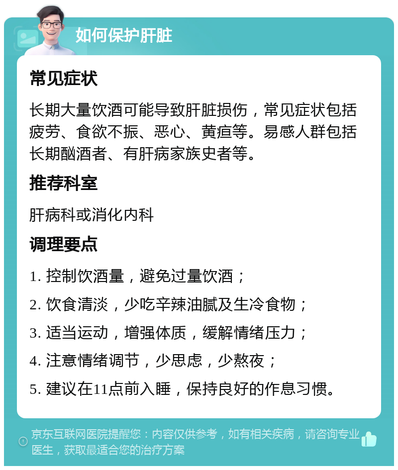 如何保护肝脏 常见症状 长期大量饮酒可能导致肝脏损伤，常见症状包括疲劳、食欲不振、恶心、黄疸等。易感人群包括长期酗酒者、有肝病家族史者等。 推荐科室 肝病科或消化内科 调理要点 1. 控制饮酒量，避免过量饮酒； 2. 饮食清淡，少吃辛辣油腻及生冷食物； 3. 适当运动，增强体质，缓解情绪压力； 4. 注意情绪调节，少思虑，少熬夜； 5. 建议在11点前入睡，保持良好的作息习惯。