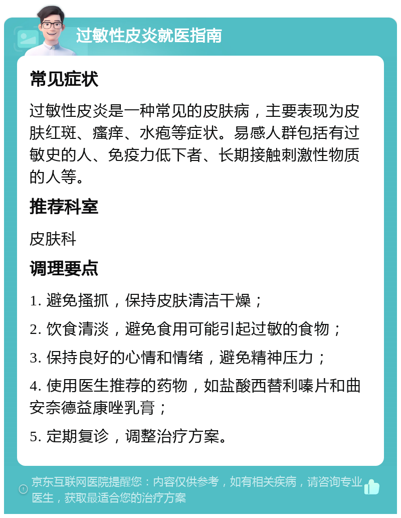 过敏性皮炎就医指南 常见症状 过敏性皮炎是一种常见的皮肤病，主要表现为皮肤红斑、瘙痒、水疱等症状。易感人群包括有过敏史的人、免疫力低下者、长期接触刺激性物质的人等。 推荐科室 皮肤科 调理要点 1. 避免搔抓，保持皮肤清洁干燥； 2. 饮食清淡，避免食用可能引起过敏的食物； 3. 保持良好的心情和情绪，避免精神压力； 4. 使用医生推荐的药物，如盐酸西替利嗪片和曲安奈德益康唑乳膏； 5. 定期复诊，调整治疗方案。