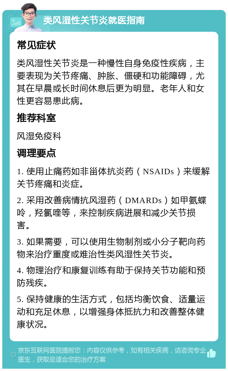 类风湿性关节炎就医指南 常见症状 类风湿性关节炎是一种慢性自身免疫性疾病，主要表现为关节疼痛、肿胀、僵硬和功能障碍，尤其在早晨或长时间休息后更为明显。老年人和女性更容易患此病。 推荐科室 风湿免疫科 调理要点 1. 使用止痛药如非甾体抗炎药（NSAIDs）来缓解关节疼痛和炎症。 2. 采用改善病情抗风湿药（DMARDs）如甲氨蝶呤，羟氯喹等，来控制疾病进展和减少关节损害。 3. 如果需要，可以使用生物制剂或小分子靶向药物来治疗重度或难治性类风湿性关节炎。 4. 物理治疗和康复训练有助于保持关节功能和预防残疾。 5. 保持健康的生活方式，包括均衡饮食、适量运动和充足休息，以增强身体抵抗力和改善整体健康状况。