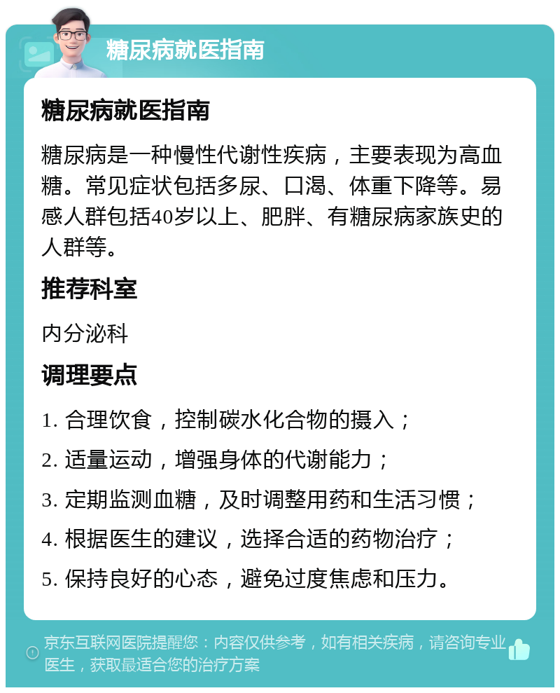 糖尿病就医指南 糖尿病就医指南 糖尿病是一种慢性代谢性疾病，主要表现为高血糖。常见症状包括多尿、口渴、体重下降等。易感人群包括40岁以上、肥胖、有糖尿病家族史的人群等。 推荐科室 内分泌科 调理要点 1. 合理饮食，控制碳水化合物的摄入； 2. 适量运动，增强身体的代谢能力； 3. 定期监测血糖，及时调整用药和生活习惯； 4. 根据医生的建议，选择合适的药物治疗； 5. 保持良好的心态，避免过度焦虑和压力。