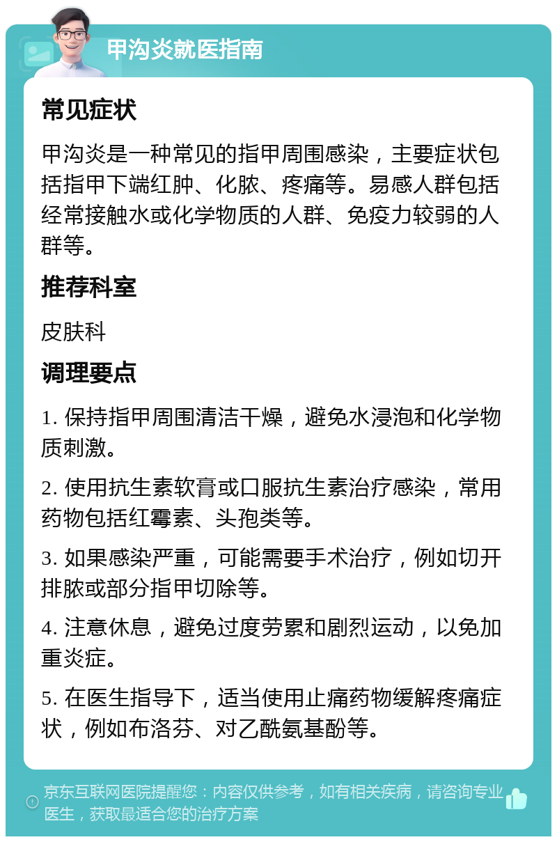 甲沟炎就医指南 常见症状 甲沟炎是一种常见的指甲周围感染，主要症状包括指甲下端红肿、化脓、疼痛等。易感人群包括经常接触水或化学物质的人群、免疫力较弱的人群等。 推荐科室 皮肤科 调理要点 1. 保持指甲周围清洁干燥，避免水浸泡和化学物质刺激。 2. 使用抗生素软膏或口服抗生素治疗感染，常用药物包括红霉素、头孢类等。 3. 如果感染严重，可能需要手术治疗，例如切开排脓或部分指甲切除等。 4. 注意休息，避免过度劳累和剧烈运动，以免加重炎症。 5. 在医生指导下，适当使用止痛药物缓解疼痛症状，例如布洛芬、对乙酰氨基酚等。