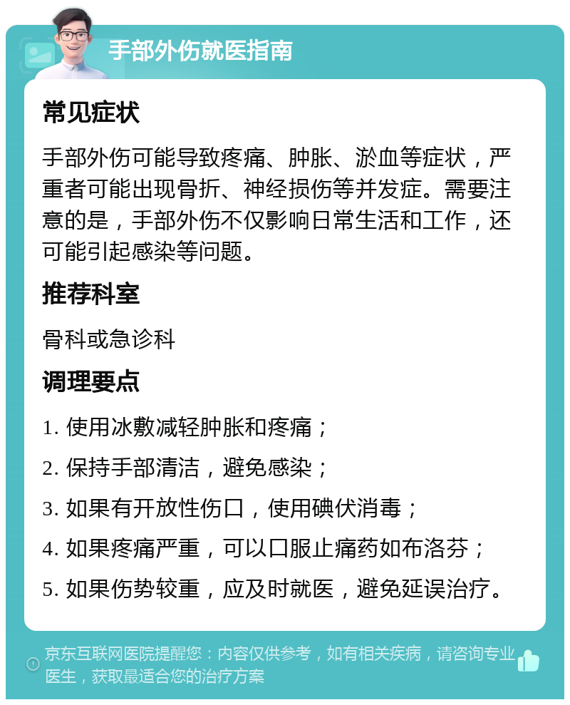 手部外伤就医指南 常见症状 手部外伤可能导致疼痛、肿胀、淤血等症状，严重者可能出现骨折、神经损伤等并发症。需要注意的是，手部外伤不仅影响日常生活和工作，还可能引起感染等问题。 推荐科室 骨科或急诊科 调理要点 1. 使用冰敷减轻肿胀和疼痛； 2. 保持手部清洁，避免感染； 3. 如果有开放性伤口，使用碘伏消毒； 4. 如果疼痛严重，可以口服止痛药如布洛芬； 5. 如果伤势较重，应及时就医，避免延误治疗。