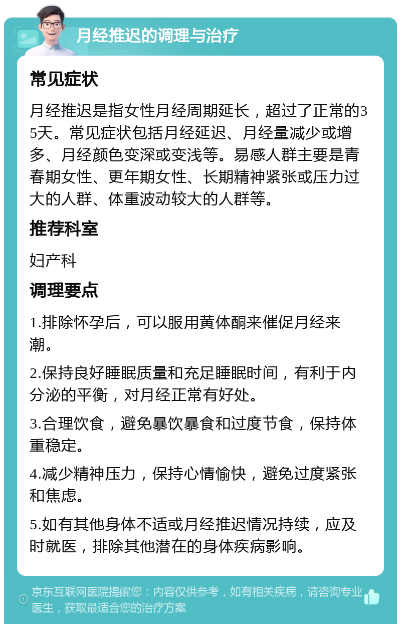 月经推迟的调理与治疗 常见症状 月经推迟是指女性月经周期延长，超过了正常的35天。常见症状包括月经延迟、月经量减少或增多、月经颜色变深或变浅等。易感人群主要是青春期女性、更年期女性、长期精神紧张或压力过大的人群、体重波动较大的人群等。 推荐科室 妇产科 调理要点 1.排除怀孕后，可以服用黄体酮来催促月经来潮。 2.保持良好睡眠质量和充足睡眠时间，有利于内分泌的平衡，对月经正常有好处。 3.合理饮食，避免暴饮暴食和过度节食，保持体重稳定。 4.减少精神压力，保持心情愉快，避免过度紧张和焦虑。 5.如有其他身体不适或月经推迟情况持续，应及时就医，排除其他潜在的身体疾病影响。