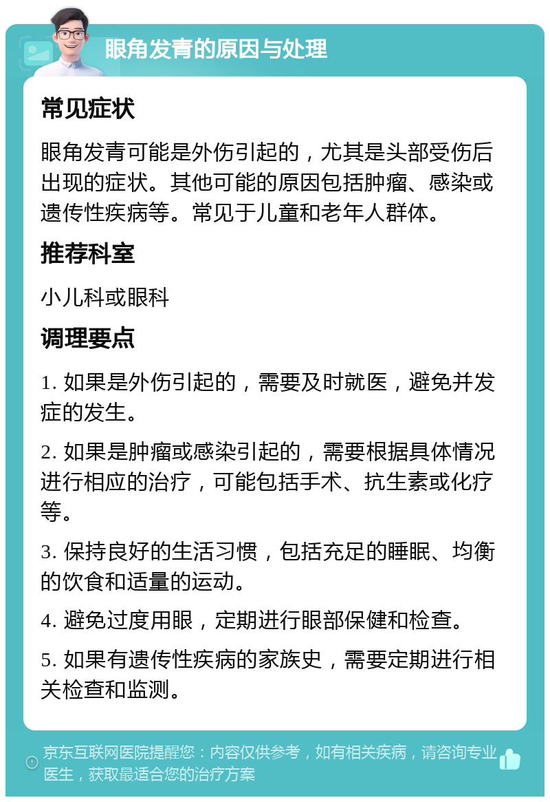 眼角发青的原因与处理 常见症状 眼角发青可能是外伤引起的，尤其是头部受伤后出现的症状。其他可能的原因包括肿瘤、感染或遗传性疾病等。常见于儿童和老年人群体。 推荐科室 小儿科或眼科 调理要点 1. 如果是外伤引起的，需要及时就医，避免并发症的发生。 2. 如果是肿瘤或感染引起的，需要根据具体情况进行相应的治疗，可能包括手术、抗生素或化疗等。 3. 保持良好的生活习惯，包括充足的睡眠、均衡的饮食和适量的运动。 4. 避免过度用眼，定期进行眼部保健和检查。 5. 如果有遗传性疾病的家族史，需要定期进行相关检查和监测。