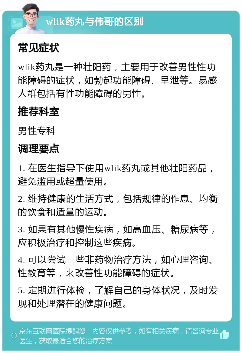 wlik药丸与伟哥的区别 常见症状 wlik药丸是一种壮阳药，主要用于改善男性性功能障碍的症状，如勃起功能障碍、早泄等。易感人群包括有性功能障碍的男性。 推荐科室 男性专科 调理要点 1. 在医生指导下使用wlik药丸或其他壮阳药品，避免滥用或超量使用。 2. 维持健康的生活方式，包括规律的作息、均衡的饮食和适量的运动。 3. 如果有其他慢性疾病，如高血压、糖尿病等，应积极治疗和控制这些疾病。 4. 可以尝试一些非药物治疗方法，如心理咨询、性教育等，来改善性功能障碍的症状。 5. 定期进行体检，了解自己的身体状况，及时发现和处理潜在的健康问题。