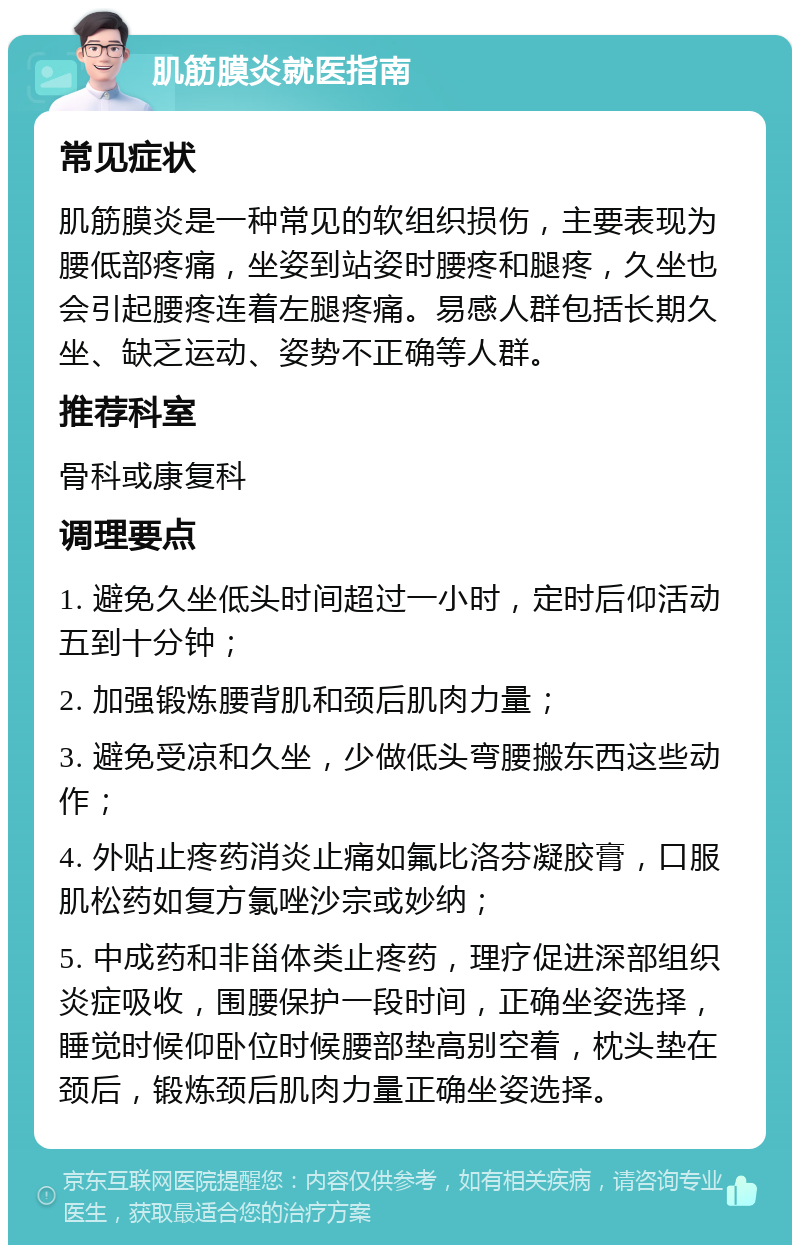 肌筋膜炎就医指南 常见症状 肌筋膜炎是一种常见的软组织损伤，主要表现为腰低部疼痛，坐姿到站姿时腰疼和腿疼，久坐也会引起腰疼连着左腿疼痛。易感人群包括长期久坐、缺乏运动、姿势不正确等人群。 推荐科室 骨科或康复科 调理要点 1. 避免久坐低头时间超过一小时，定时后仰活动五到十分钟； 2. 加强锻炼腰背肌和颈后肌肉力量； 3. 避免受凉和久坐，少做低头弯腰搬东西这些动作； 4. 外贴止疼药消炎止痛如氟比洛芬凝胶膏，口服肌松药如复方氯唑沙宗或妙纳； 5. 中成药和非甾体类止疼药，理疗促进深部组织炎症吸收，围腰保护一段时间，正确坐姿选择，睡觉时候仰卧位时候腰部垫高别空着，枕头垫在颈后，锻炼颈后肌肉力量正确坐姿选择。