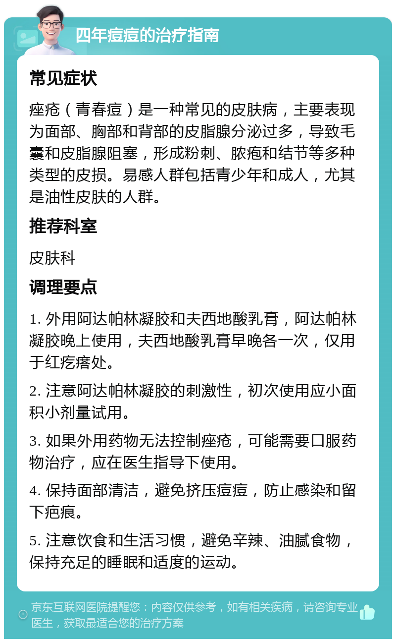 四年痘痘的治疗指南 常见症状 痤疮（青春痘）是一种常见的皮肤病，主要表现为面部、胸部和背部的皮脂腺分泌过多，导致毛囊和皮脂腺阻塞，形成粉刺、脓疱和结节等多种类型的皮损。易感人群包括青少年和成人，尤其是油性皮肤的人群。 推荐科室 皮肤科 调理要点 1. 外用阿达帕林凝胶和夫西地酸乳膏，阿达帕林凝胶晚上使用，夫西地酸乳膏早晚各一次，仅用于红疙瘩处。 2. 注意阿达帕林凝胶的刺激性，初次使用应小面积小剂量试用。 3. 如果外用药物无法控制痤疮，可能需要口服药物治疗，应在医生指导下使用。 4. 保持面部清洁，避免挤压痘痘，防止感染和留下疤痕。 5. 注意饮食和生活习惯，避免辛辣、油腻食物，保持充足的睡眠和适度的运动。