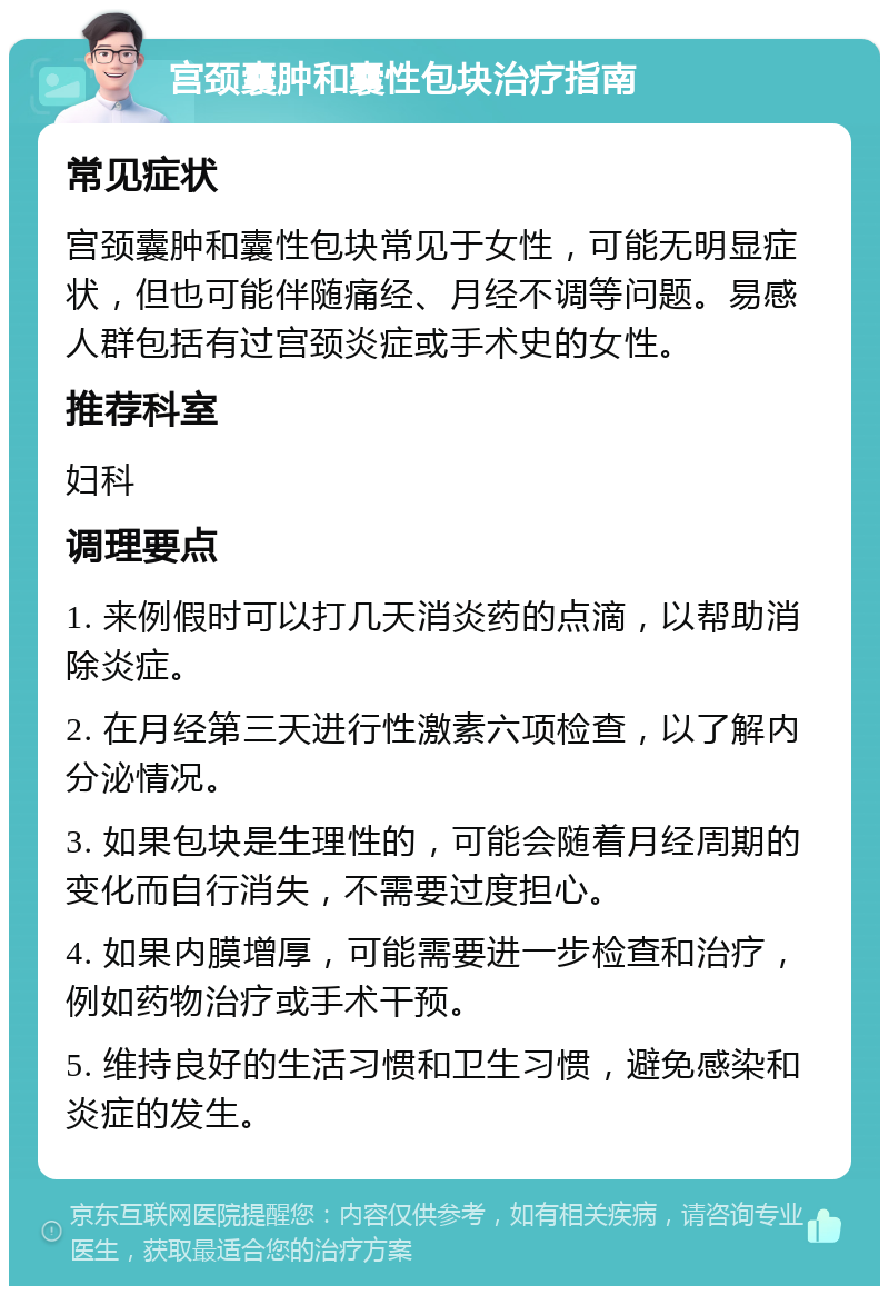 宫颈囊肿和囊性包块治疗指南 常见症状 宫颈囊肿和囊性包块常见于女性，可能无明显症状，但也可能伴随痛经、月经不调等问题。易感人群包括有过宫颈炎症或手术史的女性。 推荐科室 妇科 调理要点 1. 来例假时可以打几天消炎药的点滴，以帮助消除炎症。 2. 在月经第三天进行性激素六项检查，以了解内分泌情况。 3. 如果包块是生理性的，可能会随着月经周期的变化而自行消失，不需要过度担心。 4. 如果内膜增厚，可能需要进一步检查和治疗，例如药物治疗或手术干预。 5. 维持良好的生活习惯和卫生习惯，避免感染和炎症的发生。