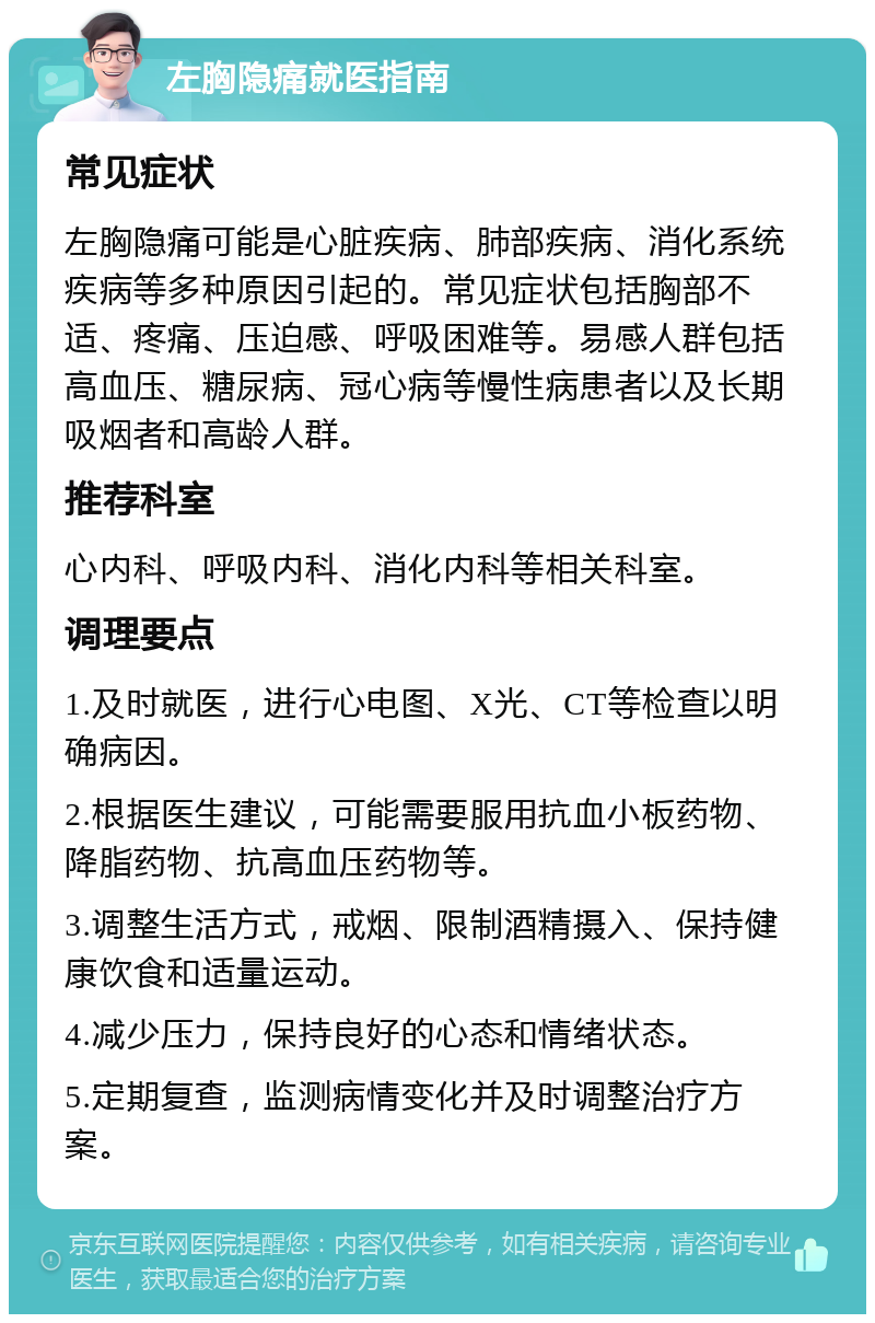 左胸隐痛就医指南 常见症状 左胸隐痛可能是心脏疾病、肺部疾病、消化系统疾病等多种原因引起的。常见症状包括胸部不适、疼痛、压迫感、呼吸困难等。易感人群包括高血压、糖尿病、冠心病等慢性病患者以及长期吸烟者和高龄人群。 推荐科室 心内科、呼吸内科、消化内科等相关科室。 调理要点 1.及时就医，进行心电图、X光、CT等检查以明确病因。 2.根据医生建议，可能需要服用抗血小板药物、降脂药物、抗高血压药物等。 3.调整生活方式，戒烟、限制酒精摄入、保持健康饮食和适量运动。 4.减少压力，保持良好的心态和情绪状态。 5.定期复查，监测病情变化并及时调整治疗方案。