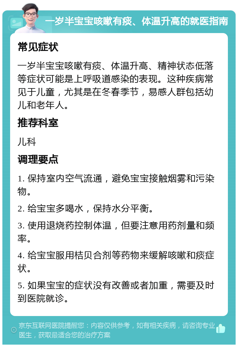 一岁半宝宝咳嗽有痰、体温升高的就医指南 常见症状 一岁半宝宝咳嗽有痰、体温升高、精神状态低落等症状可能是上呼吸道感染的表现。这种疾病常见于儿童，尤其是在冬春季节，易感人群包括幼儿和老年人。 推荐科室 儿科 调理要点 1. 保持室内空气流通，避免宝宝接触烟雾和污染物。 2. 给宝宝多喝水，保持水分平衡。 3. 使用退烧药控制体温，但要注意用药剂量和频率。 4. 给宝宝服用桔贝合剂等药物来缓解咳嗽和痰症状。 5. 如果宝宝的症状没有改善或者加重，需要及时到医院就诊。