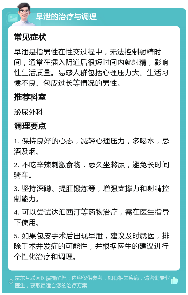 早泄的治疗与调理 常见症状 早泄是指男性在性交过程中，无法控制射精时间，通常在插入阴道后很短时间内就射精，影响性生活质量。易感人群包括心理压力大、生活习惯不良、包皮过长等情况的男性。 推荐科室 泌尿外科 调理要点 1. 保持良好的心态，减轻心理压力，多喝水，忌酒及烟。 2. 不吃辛辣刺激食物，忌久坐憋尿，避免长时间骑车。 3. 坚持深蹲、提肛锻炼等，增强支撑力和射精控制能力。 4. 可以尝试达泊西汀等药物治疗，需在医生指导下使用。 5. 如果包皮手术后出现早泄，建议及时就医，排除手术并发症的可能性，并根据医生的建议进行个性化治疗和调理。