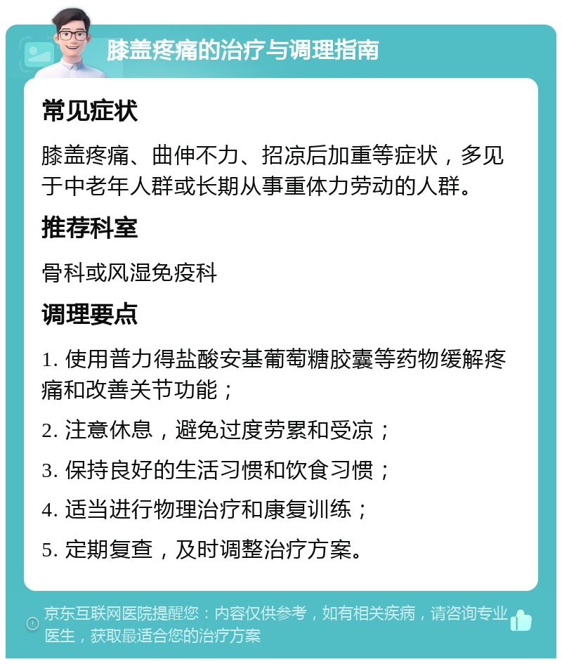 膝盖疼痛的治疗与调理指南 常见症状 膝盖疼痛、曲伸不力、招凉后加重等症状，多见于中老年人群或长期从事重体力劳动的人群。 推荐科室 骨科或风湿免疫科 调理要点 1. 使用普力得盐酸安基葡萄糖胶囊等药物缓解疼痛和改善关节功能； 2. 注意休息，避免过度劳累和受凉； 3. 保持良好的生活习惯和饮食习惯； 4. 适当进行物理治疗和康复训练； 5. 定期复查，及时调整治疗方案。