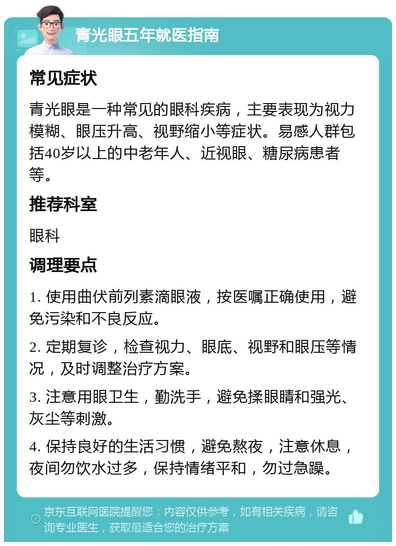 青光眼五年就医指南 常见症状 青光眼是一种常见的眼科疾病，主要表现为视力模糊、眼压升高、视野缩小等症状。易感人群包括40岁以上的中老年人、近视眼、糖尿病患者等。 推荐科室 眼科 调理要点 1. 使用曲伏前列素滴眼液，按医嘱正确使用，避免污染和不良反应。 2. 定期复诊，检查视力、眼底、视野和眼压等情况，及时调整治疗方案。 3. 注意用眼卫生，勤洗手，避免揉眼睛和强光、灰尘等刺激。 4. 保持良好的生活习惯，避免熬夜，注意休息，夜间勿饮水过多，保持情绪平和，勿过急躁。