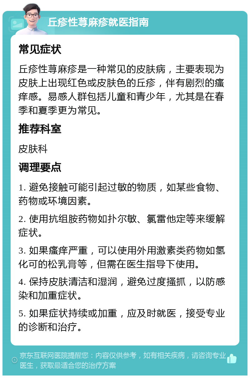 丘疹性荨麻疹就医指南 常见症状 丘疹性荨麻疹是一种常见的皮肤病，主要表现为皮肤上出现红色或皮肤色的丘疹，伴有剧烈的瘙痒感。易感人群包括儿童和青少年，尤其是在春季和夏季更为常见。 推荐科室 皮肤科 调理要点 1. 避免接触可能引起过敏的物质，如某些食物、药物或环境因素。 2. 使用抗组胺药物如扑尔敏、氯雷他定等来缓解症状。 3. 如果瘙痒严重，可以使用外用激素类药物如氢化可的松乳膏等，但需在医生指导下使用。 4. 保持皮肤清洁和湿润，避免过度搔抓，以防感染和加重症状。 5. 如果症状持续或加重，应及时就医，接受专业的诊断和治疗。