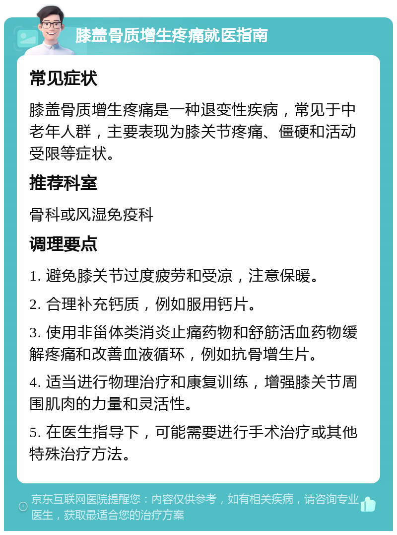 膝盖骨质增生疼痛就医指南 常见症状 膝盖骨质增生疼痛是一种退变性疾病，常见于中老年人群，主要表现为膝关节疼痛、僵硬和活动受限等症状。 推荐科室 骨科或风湿免疫科 调理要点 1. 避免膝关节过度疲劳和受凉，注意保暖。 2. 合理补充钙质，例如服用钙片。 3. 使用非甾体类消炎止痛药物和舒筋活血药物缓解疼痛和改善血液循环，例如抗骨增生片。 4. 适当进行物理治疗和康复训练，增强膝关节周围肌肉的力量和灵活性。 5. 在医生指导下，可能需要进行手术治疗或其他特殊治疗方法。