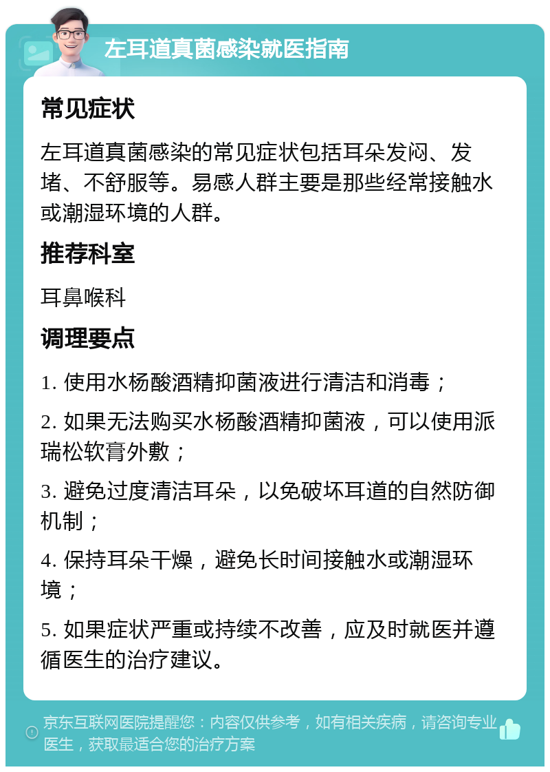 左耳道真菌感染就医指南 常见症状 左耳道真菌感染的常见症状包括耳朵发闷、发堵、不舒服等。易感人群主要是那些经常接触水或潮湿环境的人群。 推荐科室 耳鼻喉科 调理要点 1. 使用水杨酸酒精抑菌液进行清洁和消毒； 2. 如果无法购买水杨酸酒精抑菌液，可以使用派瑞松软膏外敷； 3. 避免过度清洁耳朵，以免破坏耳道的自然防御机制； 4. 保持耳朵干燥，避免长时间接触水或潮湿环境； 5. 如果症状严重或持续不改善，应及时就医并遵循医生的治疗建议。