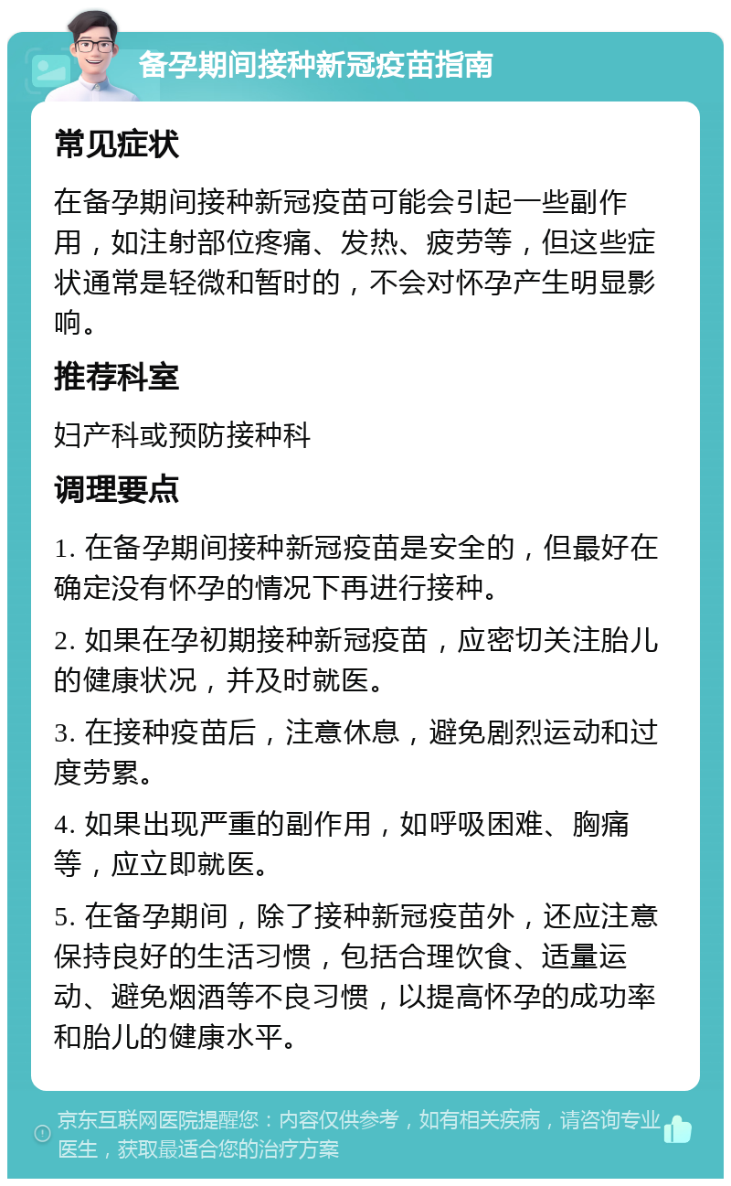 备孕期间接种新冠疫苗指南 常见症状 在备孕期间接种新冠疫苗可能会引起一些副作用，如注射部位疼痛、发热、疲劳等，但这些症状通常是轻微和暂时的，不会对怀孕产生明显影响。 推荐科室 妇产科或预防接种科 调理要点 1. 在备孕期间接种新冠疫苗是安全的，但最好在确定没有怀孕的情况下再进行接种。 2. 如果在孕初期接种新冠疫苗，应密切关注胎儿的健康状况，并及时就医。 3. 在接种疫苗后，注意休息，避免剧烈运动和过度劳累。 4. 如果出现严重的副作用，如呼吸困难、胸痛等，应立即就医。 5. 在备孕期间，除了接种新冠疫苗外，还应注意保持良好的生活习惯，包括合理饮食、适量运动、避免烟酒等不良习惯，以提高怀孕的成功率和胎儿的健康水平。