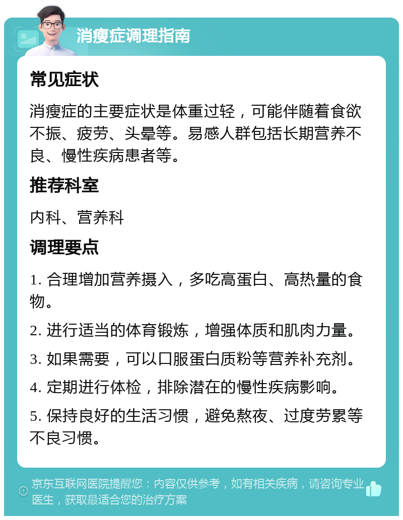 消瘦症调理指南 常见症状 消瘦症的主要症状是体重过轻，可能伴随着食欲不振、疲劳、头晕等。易感人群包括长期营养不良、慢性疾病患者等。 推荐科室 内科、营养科 调理要点 1. 合理增加营养摄入，多吃高蛋白、高热量的食物。 2. 进行适当的体育锻炼，增强体质和肌肉力量。 3. 如果需要，可以口服蛋白质粉等营养补充剂。 4. 定期进行体检，排除潜在的慢性疾病影响。 5. 保持良好的生活习惯，避免熬夜、过度劳累等不良习惯。