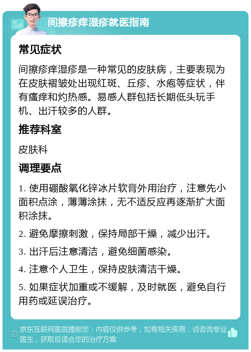 间擦疹痒湿疹就医指南 常见症状 间擦疹痒湿疹是一种常见的皮肤病，主要表现为在皮肤褶皱处出现红斑、丘疹、水疱等症状，伴有瘙痒和灼热感。易感人群包括长期低头玩手机、出汗较多的人群。 推荐科室 皮肤科 调理要点 1. 使用硼酸氧化锌冰片软膏外用治疗，注意先小面积点涂，薄薄涂抹，无不适反应再逐渐扩大面积涂抹。 2. 避免摩擦刺激，保持局部干燥，减少出汗。 3. 出汗后注意清洁，避免细菌感染。 4. 注意个人卫生，保持皮肤清洁干燥。 5. 如果症状加重或不缓解，及时就医，避免自行用药或延误治疗。