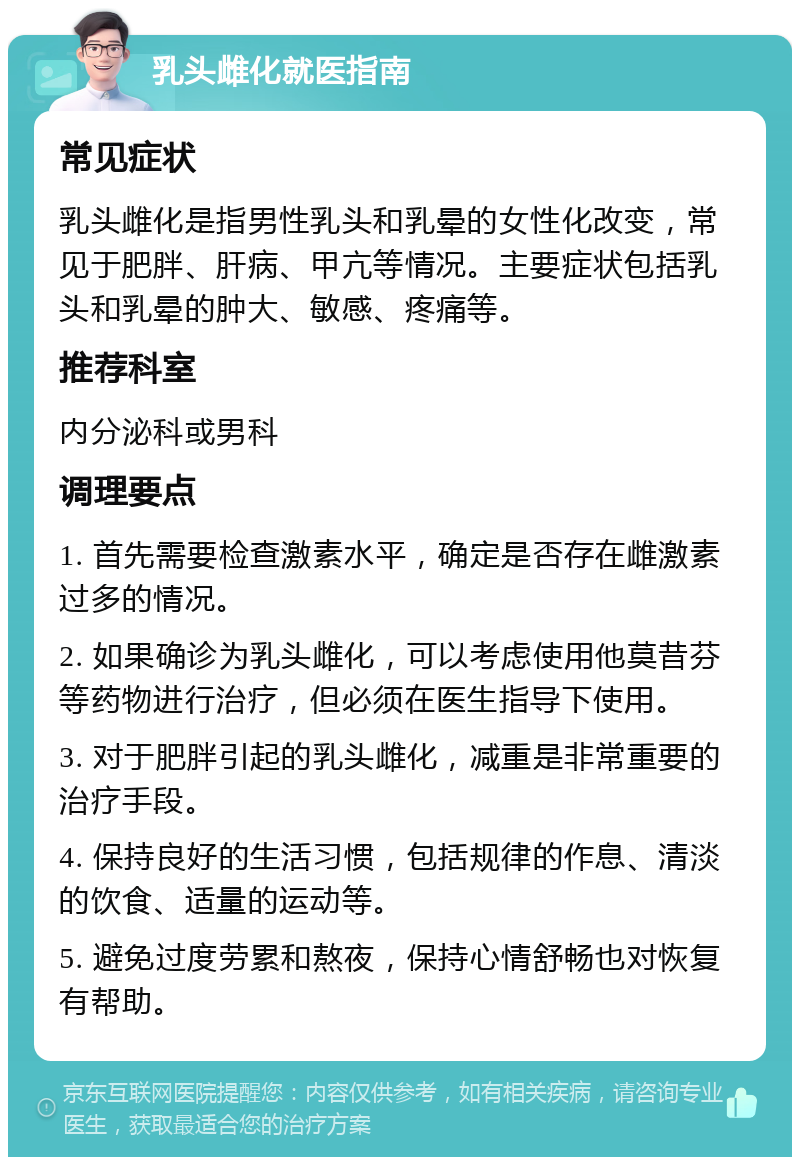 乳头雌化就医指南 常见症状 乳头雌化是指男性乳头和乳晕的女性化改变，常见于肥胖、肝病、甲亢等情况。主要症状包括乳头和乳晕的肿大、敏感、疼痛等。 推荐科室 内分泌科或男科 调理要点 1. 首先需要检查激素水平，确定是否存在雌激素过多的情况。 2. 如果确诊为乳头雌化，可以考虑使用他莫昔芬等药物进行治疗，但必须在医生指导下使用。 3. 对于肥胖引起的乳头雌化，减重是非常重要的治疗手段。 4. 保持良好的生活习惯，包括规律的作息、清淡的饮食、适量的运动等。 5. 避免过度劳累和熬夜，保持心情舒畅也对恢复有帮助。