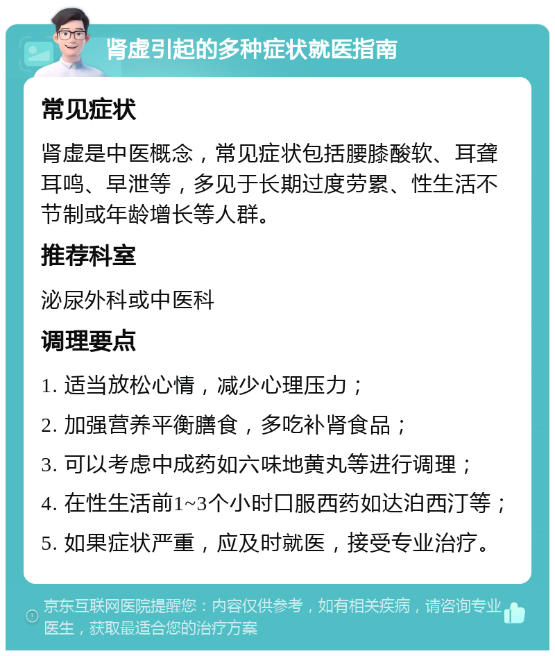 肾虚引起的多种症状就医指南 常见症状 肾虚是中医概念，常见症状包括腰膝酸软、耳聋耳鸣、早泄等，多见于长期过度劳累、性生活不节制或年龄增长等人群。 推荐科室 泌尿外科或中医科 调理要点 1. 适当放松心情，减少心理压力； 2. 加强营养平衡膳食，多吃补肾食品； 3. 可以考虑中成药如六味地黄丸等进行调理； 4. 在性生活前1~3个小时口服西药如达泊西汀等； 5. 如果症状严重，应及时就医，接受专业治疗。