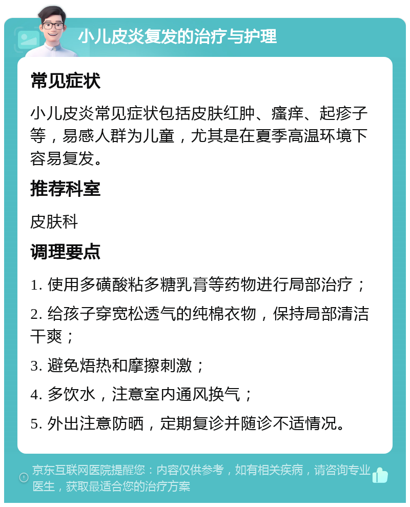 小儿皮炎复发的治疗与护理 常见症状 小儿皮炎常见症状包括皮肤红肿、瘙痒、起疹子等，易感人群为儿童，尤其是在夏季高温环境下容易复发。 推荐科室 皮肤科 调理要点 1. 使用多磺酸粘多糖乳膏等药物进行局部治疗； 2. 给孩子穿宽松透气的纯棉衣物，保持局部清洁干爽； 3. 避免焐热和摩擦刺激； 4. 多饮水，注意室内通风换气； 5. 外出注意防晒，定期复诊并随诊不适情况。