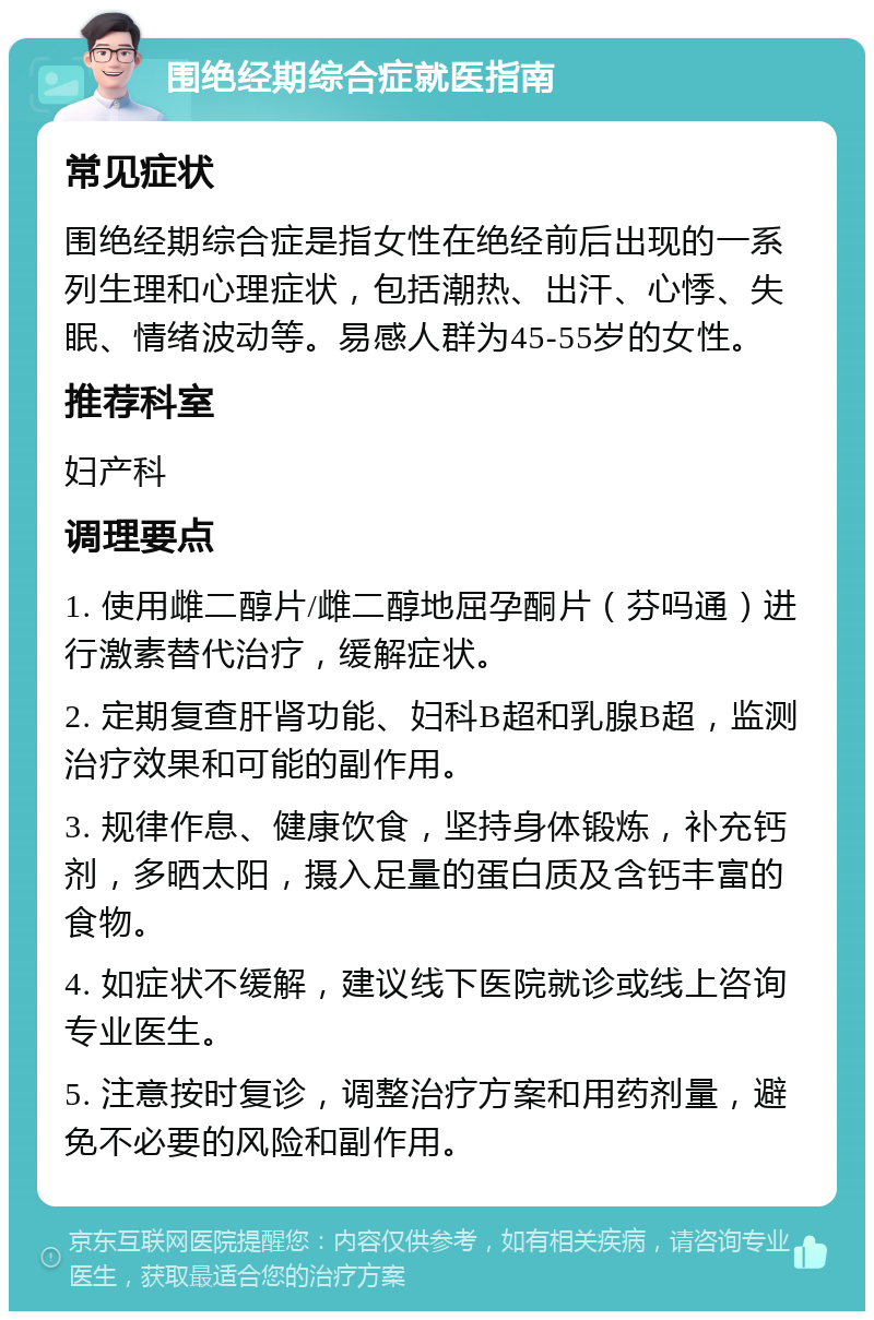 围绝经期综合症就医指南 常见症状 围绝经期综合症是指女性在绝经前后出现的一系列生理和心理症状，包括潮热、出汗、心悸、失眠、情绪波动等。易感人群为45-55岁的女性。 推荐科室 妇产科 调理要点 1. 使用雌二醇片/雌二醇地屈孕酮片（芬吗通）进行激素替代治疗，缓解症状。 2. 定期复查肝肾功能、妇科B超和乳腺B超，监测治疗效果和可能的副作用。 3. 规律作息、健康饮食，坚持身体锻炼，补充钙剂，多晒太阳，摄入足量的蛋白质及含钙丰富的食物。 4. 如症状不缓解，建议线下医院就诊或线上咨询专业医生。 5. 注意按时复诊，调整治疗方案和用药剂量，避免不必要的风险和副作用。