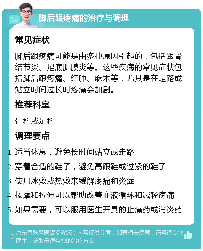 脚后跟疼痛的治疗与调理 常见症状 脚后跟疼痛可能是由多种原因引起的，包括跟骨结节炎、足底肌膜炎等。这些疾病的常见症状包括脚后跟疼痛、红肿、麻木等，尤其是在走路或站立时间过长时疼痛会加剧。 推荐科室 骨科或足科 调理要点 适当休息，避免长时间站立或走路 穿着合适的鞋子，避免高跟鞋或过紧的鞋子 使用冰敷或热敷来缓解疼痛和炎症 按摩和拉伸可以帮助改善血液循环和减轻疼痛 如果需要，可以服用医生开具的止痛药或消炎药