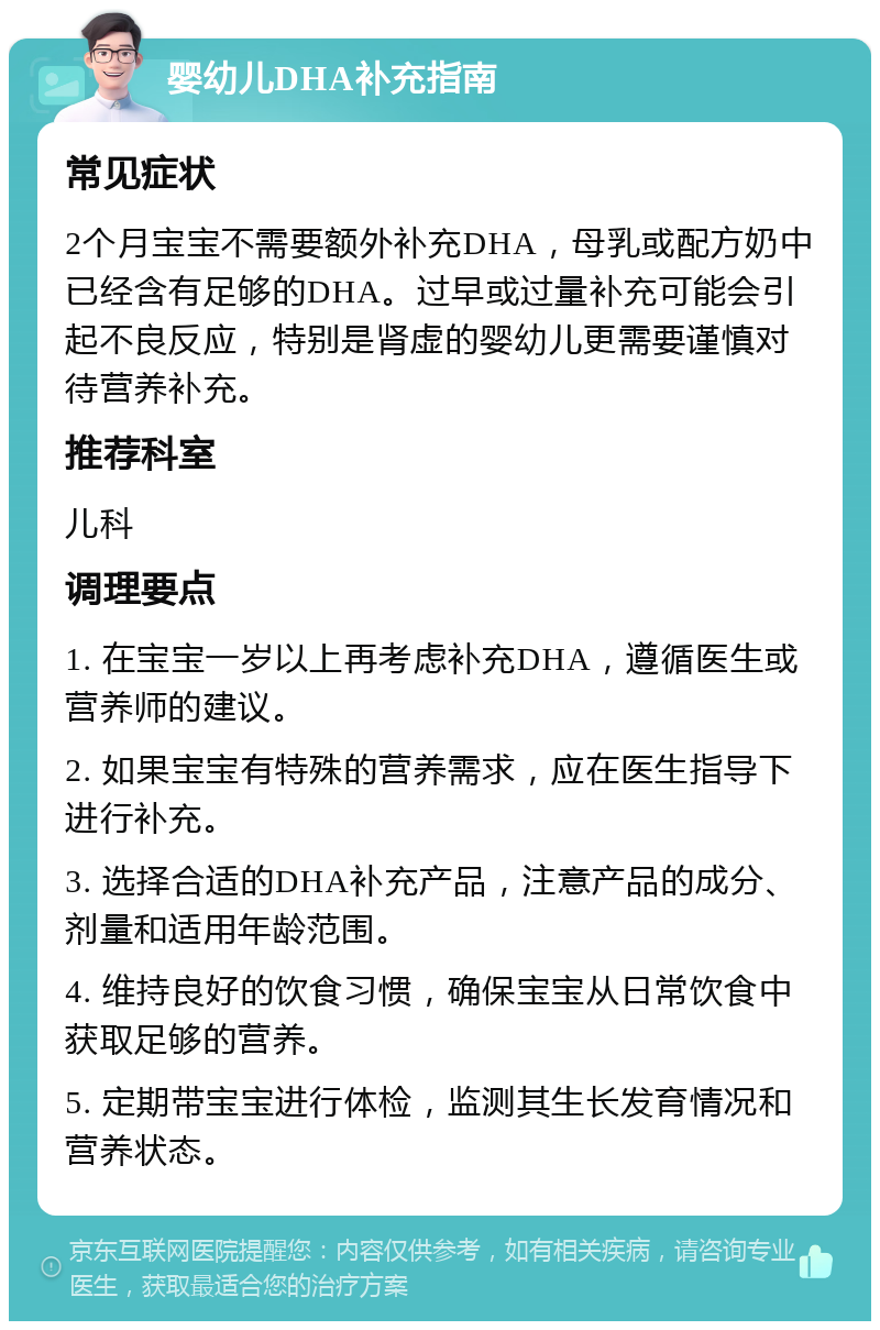 婴幼儿DHA补充指南 常见症状 2个月宝宝不需要额外补充DHA，母乳或配方奶中已经含有足够的DHA。过早或过量补充可能会引起不良反应，特别是肾虚的婴幼儿更需要谨慎对待营养补充。 推荐科室 儿科 调理要点 1. 在宝宝一岁以上再考虑补充DHA，遵循医生或营养师的建议。 2. 如果宝宝有特殊的营养需求，应在医生指导下进行补充。 3. 选择合适的DHA补充产品，注意产品的成分、剂量和适用年龄范围。 4. 维持良好的饮食习惯，确保宝宝从日常饮食中获取足够的营养。 5. 定期带宝宝进行体检，监测其生长发育情况和营养状态。