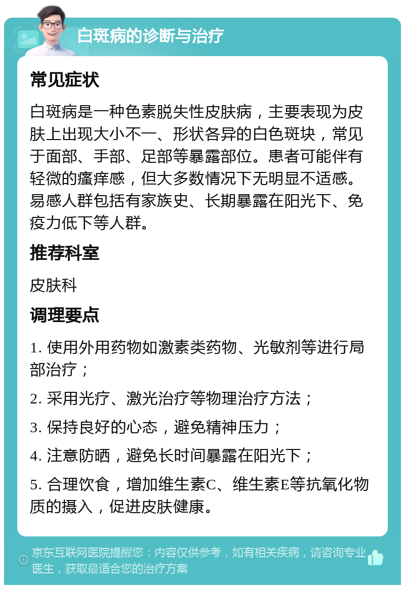 白斑病的诊断与治疗 常见症状 白斑病是一种色素脱失性皮肤病，主要表现为皮肤上出现大小不一、形状各异的白色斑块，常见于面部、手部、足部等暴露部位。患者可能伴有轻微的瘙痒感，但大多数情况下无明显不适感。易感人群包括有家族史、长期暴露在阳光下、免疫力低下等人群。 推荐科室 皮肤科 调理要点 1. 使用外用药物如激素类药物、光敏剂等进行局部治疗； 2. 采用光疗、激光治疗等物理治疗方法； 3. 保持良好的心态，避免精神压力； 4. 注意防晒，避免长时间暴露在阳光下； 5. 合理饮食，增加维生素C、维生素E等抗氧化物质的摄入，促进皮肤健康。