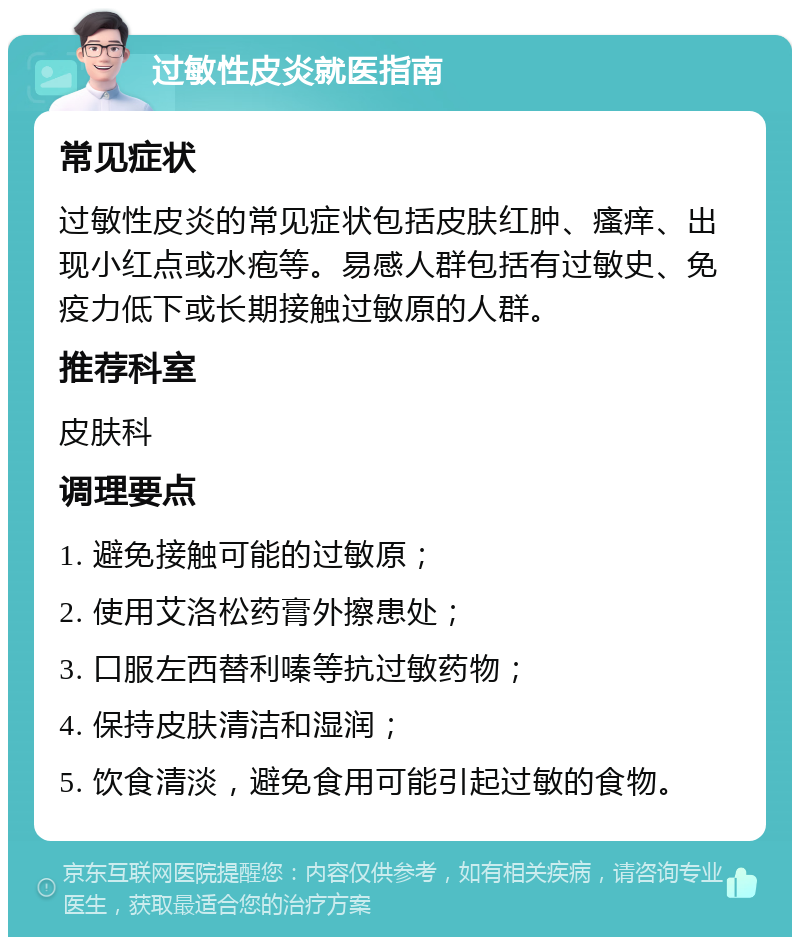 过敏性皮炎就医指南 常见症状 过敏性皮炎的常见症状包括皮肤红肿、瘙痒、出现小红点或水疱等。易感人群包括有过敏史、免疫力低下或长期接触过敏原的人群。 推荐科室 皮肤科 调理要点 1. 避免接触可能的过敏原； 2. 使用艾洛松药膏外擦患处； 3. 口服左西替利嗪等抗过敏药物； 4. 保持皮肤清洁和湿润； 5. 饮食清淡，避免食用可能引起过敏的食物。