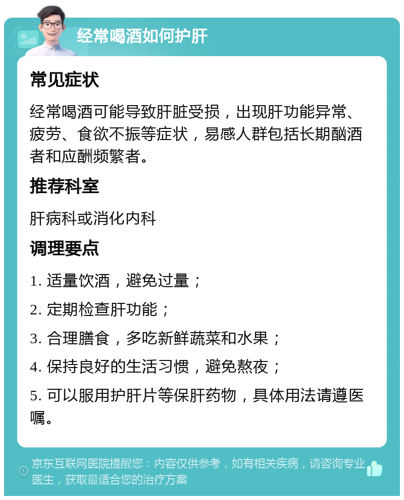 经常喝酒如何护肝 常见症状 经常喝酒可能导致肝脏受损，出现肝功能异常、疲劳、食欲不振等症状，易感人群包括长期酗酒者和应酬频繁者。 推荐科室 肝病科或消化内科 调理要点 1. 适量饮酒，避免过量； 2. 定期检查肝功能； 3. 合理膳食，多吃新鲜蔬菜和水果； 4. 保持良好的生活习惯，避免熬夜； 5. 可以服用护肝片等保肝药物，具体用法请遵医嘱。