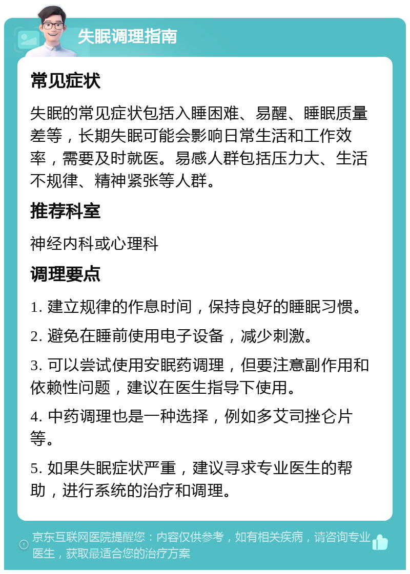 失眠调理指南 常见症状 失眠的常见症状包括入睡困难、易醒、睡眠质量差等，长期失眠可能会影响日常生活和工作效率，需要及时就医。易感人群包括压力大、生活不规律、精神紧张等人群。 推荐科室 神经内科或心理科 调理要点 1. 建立规律的作息时间，保持良好的睡眠习惯。 2. 避免在睡前使用电子设备，减少刺激。 3. 可以尝试使用安眠药调理，但要注意副作用和依赖性问题，建议在医生指导下使用。 4. 中药调理也是一种选择，例如多艾司挫仑片等。 5. 如果失眠症状严重，建议寻求专业医生的帮助，进行系统的治疗和调理。