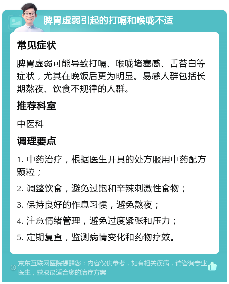 脾胃虚弱引起的打嗝和喉咙不适 常见症状 脾胃虚弱可能导致打嗝、喉咙堵塞感、舌苔白等症状，尤其在晚饭后更为明显。易感人群包括长期熬夜、饮食不规律的人群。 推荐科室 中医科 调理要点 1. 中药治疗，根据医生开具的处方服用中药配方颗粒； 2. 调整饮食，避免过饱和辛辣刺激性食物； 3. 保持良好的作息习惯，避免熬夜； 4. 注意情绪管理，避免过度紧张和压力； 5. 定期复查，监测病情变化和药物疗效。