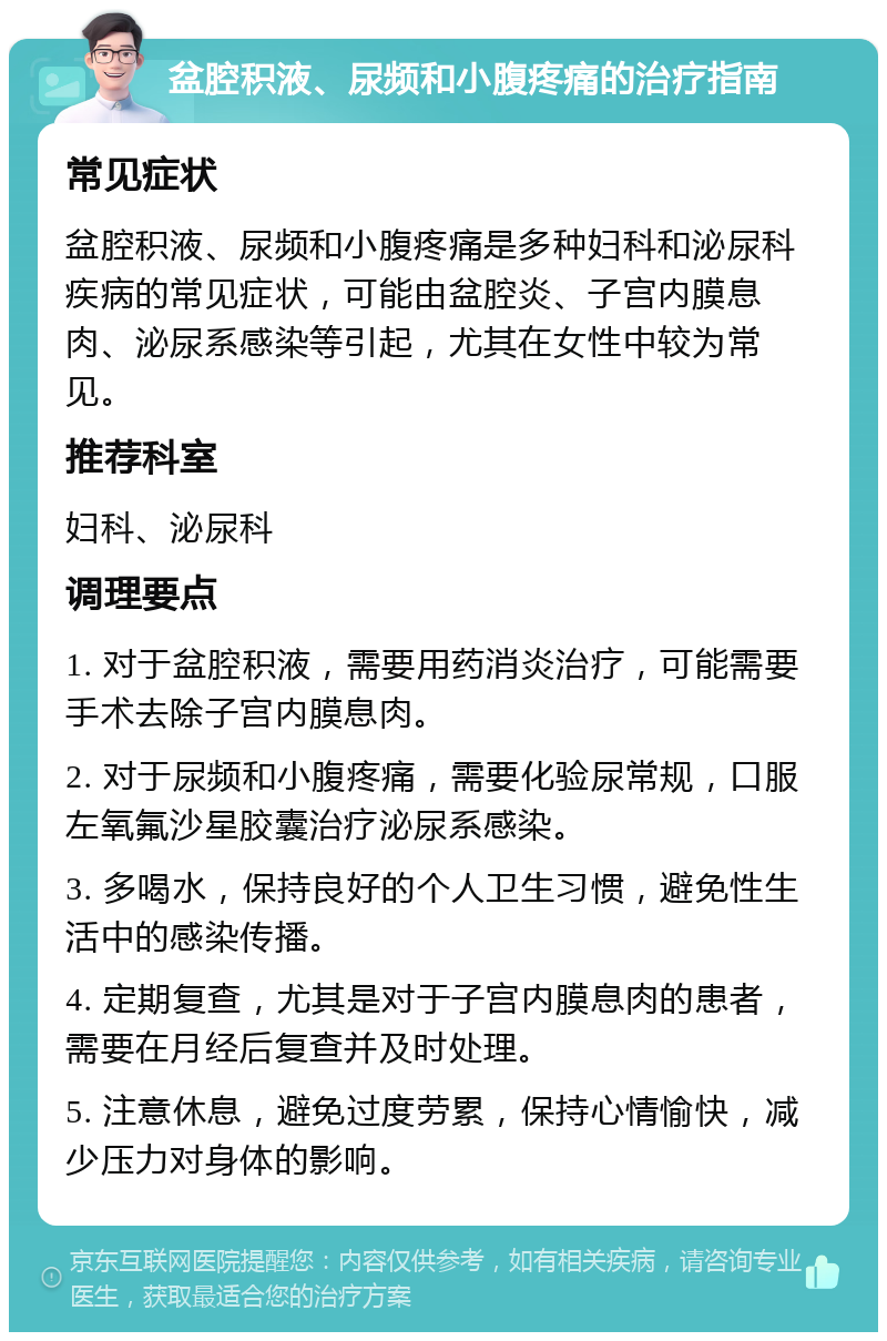 盆腔积液、尿频和小腹疼痛的治疗指南 常见症状 盆腔积液、尿频和小腹疼痛是多种妇科和泌尿科疾病的常见症状，可能由盆腔炎、子宫内膜息肉、泌尿系感染等引起，尤其在女性中较为常见。 推荐科室 妇科、泌尿科 调理要点 1. 对于盆腔积液，需要用药消炎治疗，可能需要手术去除子宫内膜息肉。 2. 对于尿频和小腹疼痛，需要化验尿常规，口服左氧氟沙星胶囊治疗泌尿系感染。 3. 多喝水，保持良好的个人卫生习惯，避免性生活中的感染传播。 4. 定期复查，尤其是对于子宫内膜息肉的患者，需要在月经后复查并及时处理。 5. 注意休息，避免过度劳累，保持心情愉快，减少压力对身体的影响。