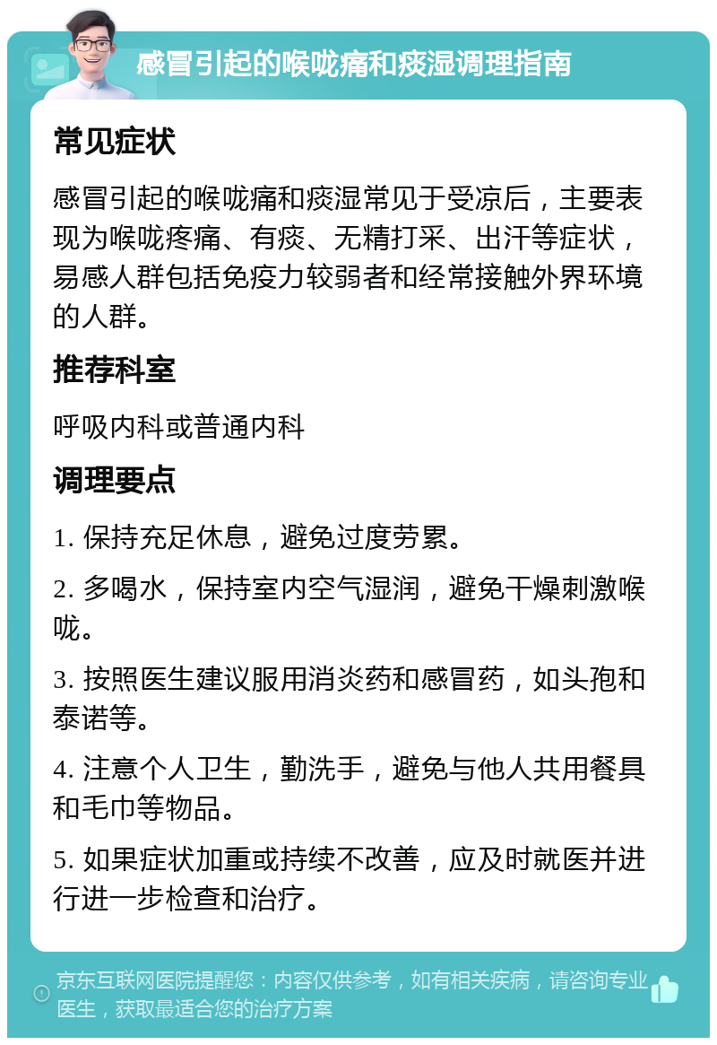 感冒引起的喉咙痛和痰湿调理指南 常见症状 感冒引起的喉咙痛和痰湿常见于受凉后，主要表现为喉咙疼痛、有痰、无精打采、出汗等症状，易感人群包括免疫力较弱者和经常接触外界环境的人群。 推荐科室 呼吸内科或普通内科 调理要点 1. 保持充足休息，避免过度劳累。 2. 多喝水，保持室内空气湿润，避免干燥刺激喉咙。 3. 按照医生建议服用消炎药和感冒药，如头孢和泰诺等。 4. 注意个人卫生，勤洗手，避免与他人共用餐具和毛巾等物品。 5. 如果症状加重或持续不改善，应及时就医并进行进一步检查和治疗。