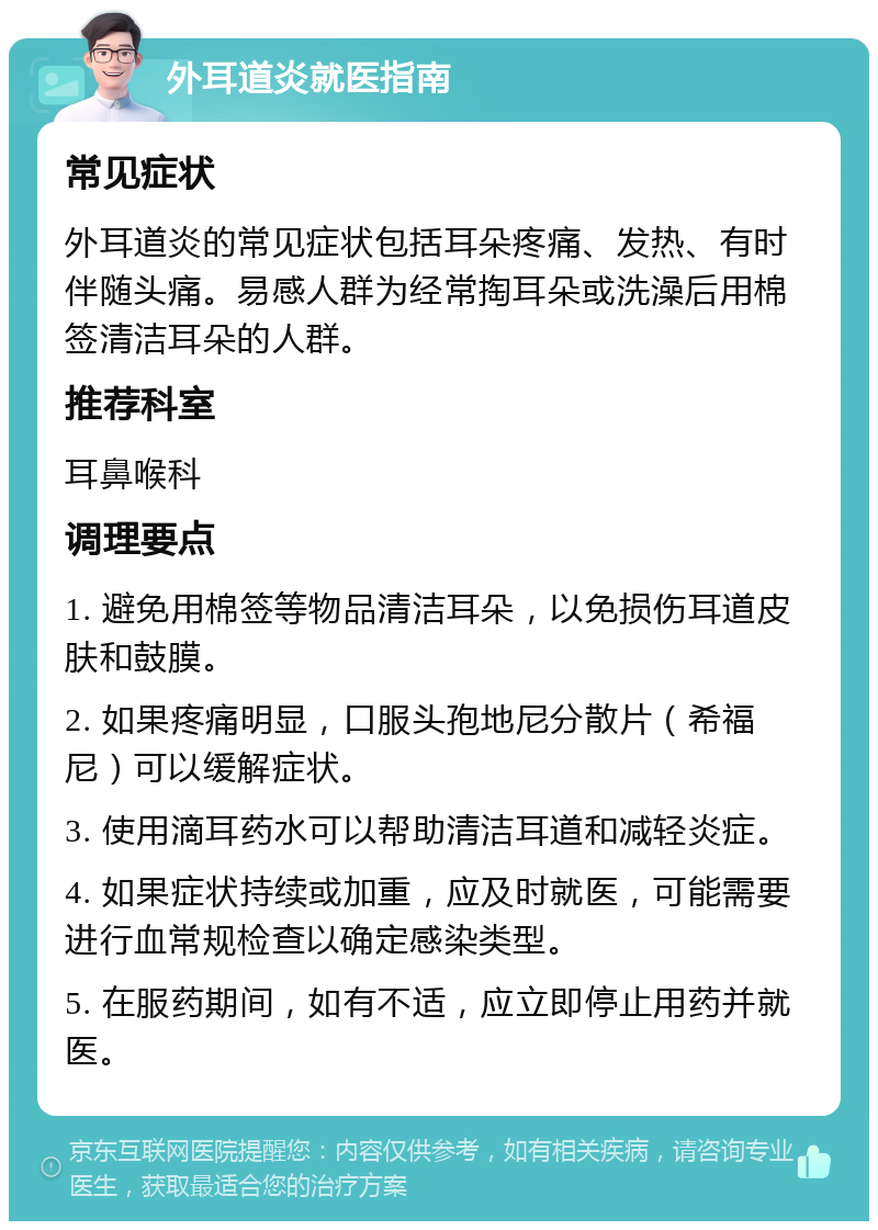 外耳道炎就医指南 常见症状 外耳道炎的常见症状包括耳朵疼痛、发热、有时伴随头痛。易感人群为经常掏耳朵或洗澡后用棉签清洁耳朵的人群。 推荐科室 耳鼻喉科 调理要点 1. 避免用棉签等物品清洁耳朵，以免损伤耳道皮肤和鼓膜。 2. 如果疼痛明显，口服头孢地尼分散片（希福尼）可以缓解症状。 3. 使用滴耳药水可以帮助清洁耳道和减轻炎症。 4. 如果症状持续或加重，应及时就医，可能需要进行血常规检查以确定感染类型。 5. 在服药期间，如有不适，应立即停止用药并就医。