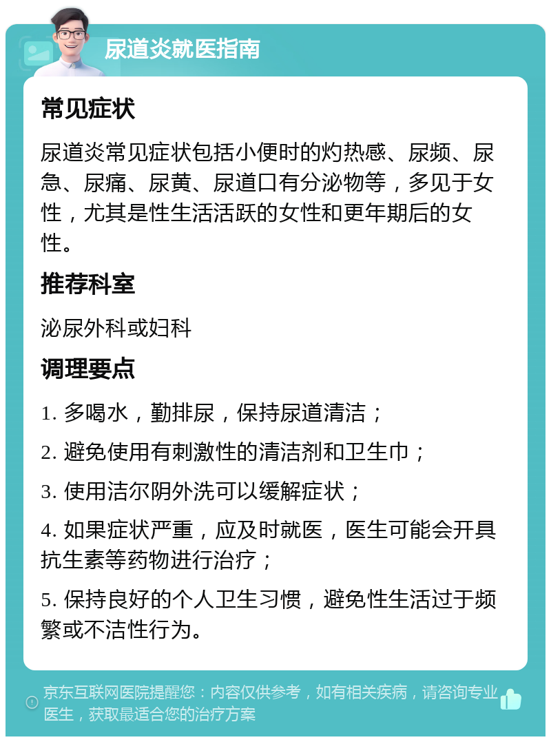 尿道炎就医指南 常见症状 尿道炎常见症状包括小便时的灼热感、尿频、尿急、尿痛、尿黄、尿道口有分泌物等，多见于女性，尤其是性生活活跃的女性和更年期后的女性。 推荐科室 泌尿外科或妇科 调理要点 1. 多喝水，勤排尿，保持尿道清洁； 2. 避免使用有刺激性的清洁剂和卫生巾； 3. 使用洁尔阴外洗可以缓解症状； 4. 如果症状严重，应及时就医，医生可能会开具抗生素等药物进行治疗； 5. 保持良好的个人卫生习惯，避免性生活过于频繁或不洁性行为。