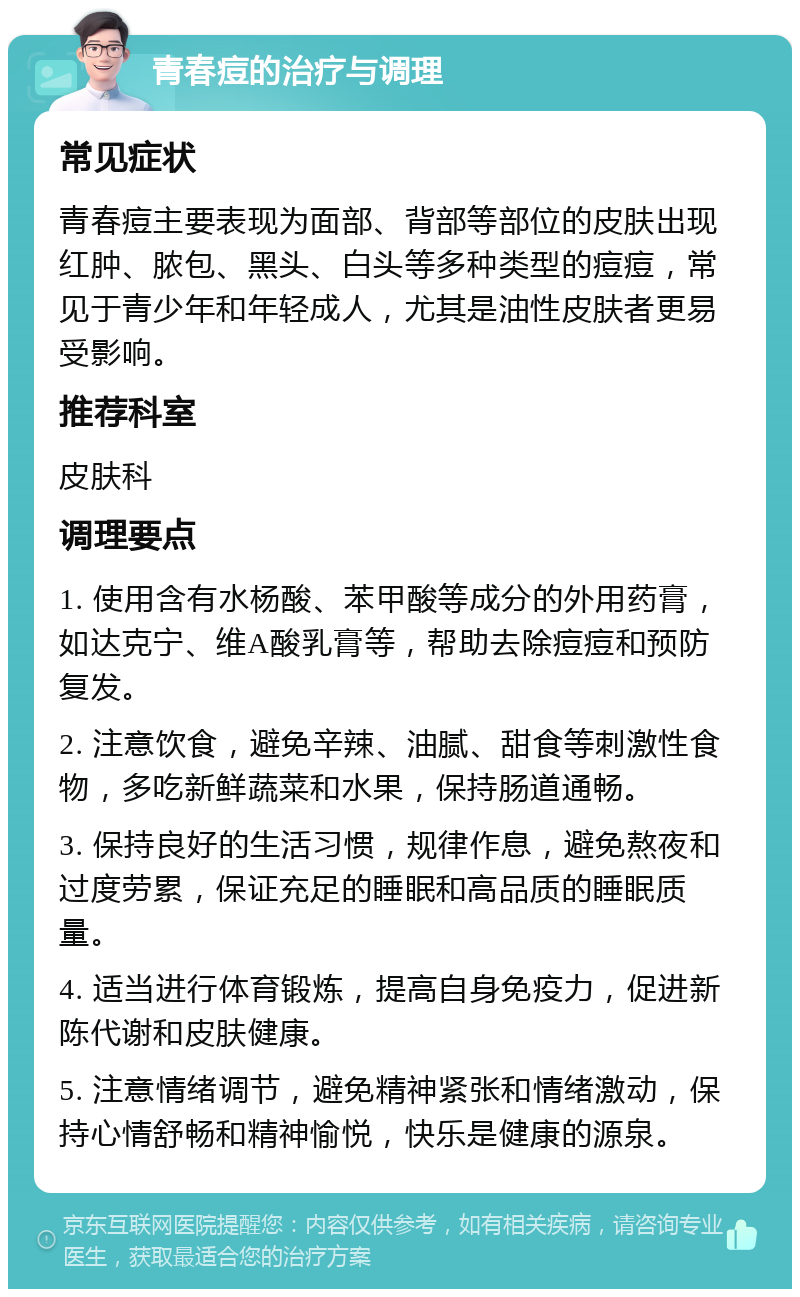 青春痘的治疗与调理 常见症状 青春痘主要表现为面部、背部等部位的皮肤出现红肿、脓包、黑头、白头等多种类型的痘痘，常见于青少年和年轻成人，尤其是油性皮肤者更易受影响。 推荐科室 皮肤科 调理要点 1. 使用含有水杨酸、苯甲酸等成分的外用药膏，如达克宁、维A酸乳膏等，帮助去除痘痘和预防复发。 2. 注意饮食，避免辛辣、油腻、甜食等刺激性食物，多吃新鲜蔬菜和水果，保持肠道通畅。 3. 保持良好的生活习惯，规律作息，避免熬夜和过度劳累，保证充足的睡眠和高品质的睡眠质量。 4. 适当进行体育锻炼，提高自身免疫力，促进新陈代谢和皮肤健康。 5. 注意情绪调节，避免精神紧张和情绪激动，保持心情舒畅和精神愉悦，快乐是健康的源泉。