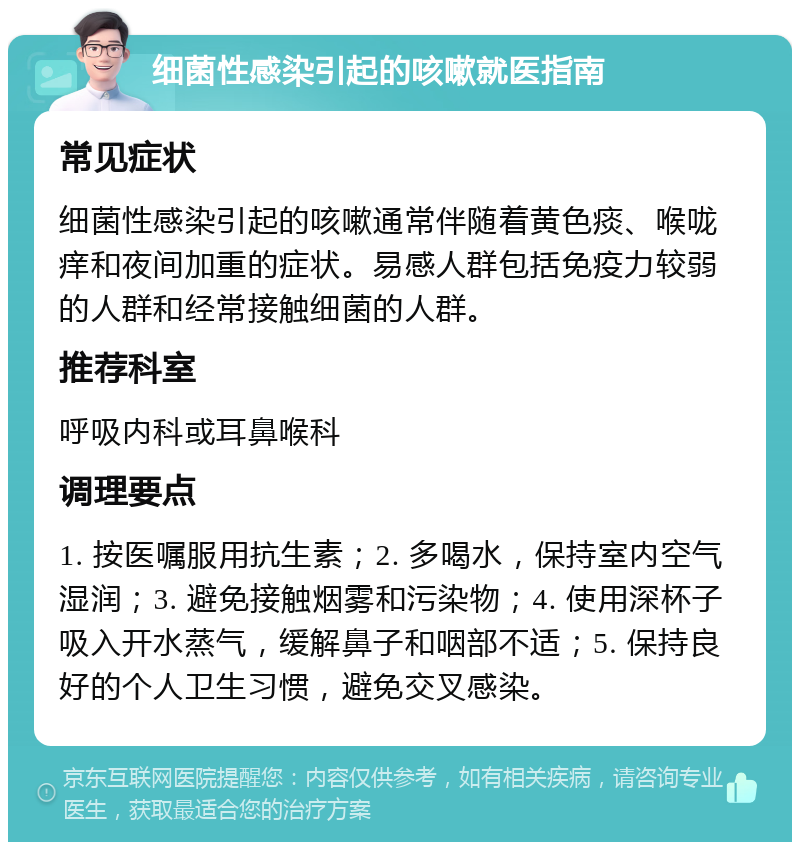 细菌性感染引起的咳嗽就医指南 常见症状 细菌性感染引起的咳嗽通常伴随着黄色痰、喉咙痒和夜间加重的症状。易感人群包括免疫力较弱的人群和经常接触细菌的人群。 推荐科室 呼吸内科或耳鼻喉科 调理要点 1. 按医嘱服用抗生素；2. 多喝水，保持室内空气湿润；3. 避免接触烟雾和污染物；4. 使用深杯子吸入开水蒸气，缓解鼻子和咽部不适；5. 保持良好的个人卫生习惯，避免交叉感染。