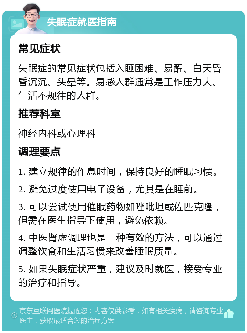 失眠症就医指南 常见症状 失眠症的常见症状包括入睡困难、易醒、白天昏昏沉沉、头晕等。易感人群通常是工作压力大、生活不规律的人群。 推荐科室 神经内科或心理科 调理要点 1. 建立规律的作息时间，保持良好的睡眠习惯。 2. 避免过度使用电子设备，尤其是在睡前。 3. 可以尝试使用催眠药物如唑吡坦或佐匹克隆，但需在医生指导下使用，避免依赖。 4. 中医肾虚调理也是一种有效的方法，可以通过调整饮食和生活习惯来改善睡眠质量。 5. 如果失眠症状严重，建议及时就医，接受专业的治疗和指导。