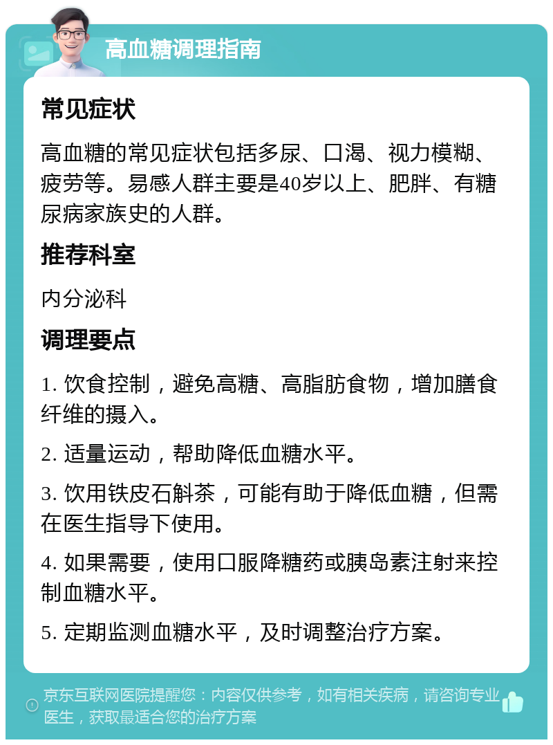 高血糖调理指南 常见症状 高血糖的常见症状包括多尿、口渴、视力模糊、疲劳等。易感人群主要是40岁以上、肥胖、有糖尿病家族史的人群。 推荐科室 内分泌科 调理要点 1. 饮食控制，避免高糖、高脂肪食物，增加膳食纤维的摄入。 2. 适量运动，帮助降低血糖水平。 3. 饮用铁皮石斛茶，可能有助于降低血糖，但需在医生指导下使用。 4. 如果需要，使用口服降糖药或胰岛素注射来控制血糖水平。 5. 定期监测血糖水平，及时调整治疗方案。