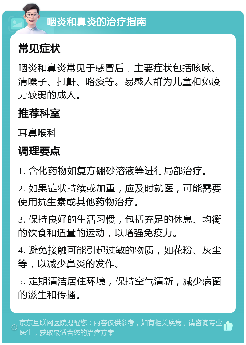 咽炎和鼻炎的治疗指南 常见症状 咽炎和鼻炎常见于感冒后，主要症状包括咳嗽、清嗓子、打鼾、咯痰等。易感人群为儿童和免疫力较弱的成人。 推荐科室 耳鼻喉科 调理要点 1. 含化药物如复方硼砂溶液等进行局部治疗。 2. 如果症状持续或加重，应及时就医，可能需要使用抗生素或其他药物治疗。 3. 保持良好的生活习惯，包括充足的休息、均衡的饮食和适量的运动，以增强免疫力。 4. 避免接触可能引起过敏的物质，如花粉、灰尘等，以减少鼻炎的发作。 5. 定期清洁居住环境，保持空气清新，减少病菌的滋生和传播。